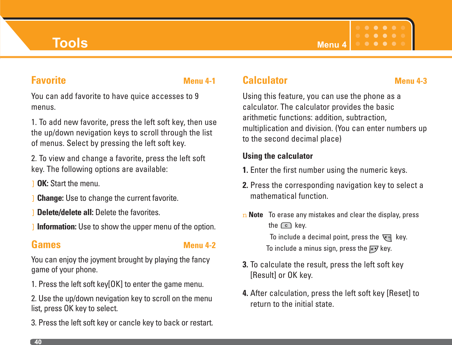 Tools Menu 440Favorite Menu 4-1You can add favorite to have quice accesses to 9menus.1. To add new favorite, press the left soft key, then usethe up/down nevigation keys to scroll through the listof menus. Select by pressing the left soft key.2. To view and change a favorite, press the left softkey. The following options are available:]OK: Start the menu.]Change: Use to change the current favorite.]Delete/delete all: Delete the favorites.]Information: Use to show the upper menu of the option.Games Menu 4-2You can enjoy the joyment brought by playing the fancygame of your phone.1. Press the left soft key[OK] to enter the game menu.2. Use the up/down nevigation key to scroll on the menulist, press OK key to select.3. Press the left soft key or cancle key to back or restart.Calculator Menu 4-3Using this feature, you can use the phone as a calculator. The calculator provides the basic arithmetic functions: addition, subtraction, multiplication and division. (You can enter numbers upto the second decimal place)Using the calculator1. Enter the first number using the numeric keys.2. Press the corresponding navigation key to select amathematical function.nNote To erase any mistakes and clear the display, pressthe key.To include a decimal point, press the  key.To include a minus sign, press the key.3. To calculate the result, press the left soft key[Result] or OK key.4. After calculation, press the left soft key [Reset] toreturn to the initial state.