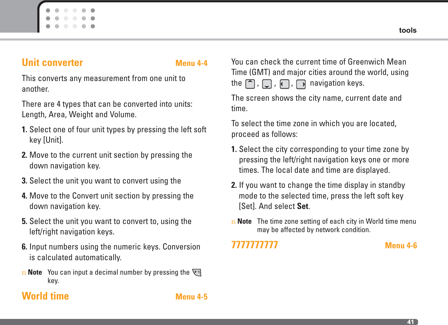 41toolsUnit converter Menu 4-4This converts any measurement from one unit toanother.There are 4 types that can be converted into units:Length, Area, Weight and Volume.1. Select one of four unit types by pressing the left softkey [Unit].2. Move to the current unit section by pressing thedown navigation key.3. Select the unit you want to convert using the 4. Move to the Convert unit section by pressing thedown navigation key.5. Select the unit you want to convert to, using theleft/right navigation keys.6. Input numbers using the numeric keys. Conversionis calculated automatically.nNote You can input a decimal number by pressing thekey.World time Menu 4-5You can check the current time of Greenwich MeanTime (GMT) and major cities around the world, usingthe , , ,  navigation keys.The screen shows the city name, current date andtime.To select the time zone in which you are located, proceed as follows:1. Select the city corresponding to your time zone bypressing the left/right navigation keys one or moretimes. The local date and time are displayed.2. If you want to change the time display in standbymode to the selected time, press the left soft key[Set]. And select Set.nNote The time zone setting of each city in World time menumay be affected by network condition.7777777777 Menu 4-6