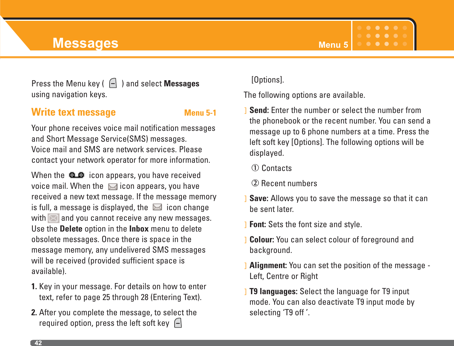 Messages Menu 542Press the Menu key (  ) and select Messagesusing navigation keys.Write text message Menu 5-1Your phone receives voice mail notification messagesand Short Message Service(SMS) messages.Voice mail and SMS are network services. Pleasecontact your network operator for more information.When the  icon appears, you have receivedvoice mail. When the  icon appears, you havereceived a new text message. If the message memoryis full, a message is displayed, the  icon changewith and you cannot receive any new messages.Use the Delete option in the Inbox menu to deleteobsolete messages. Once there is space in the message memory, any undelivered SMS messageswill be received (provided sufficient space is available).1. Key in your message. For details on how to entertext, refer to page 25 through 28 (Entering Text).2. After you complete the message, to select therequired option, press the left soft key [Options].The following options are available.]Send: Enter the number or select the number fromthe phonebook or the recent number. You can send amessage up to 6 phone numbers at a time. Press theleft soft key [Options]. The following options will bedisplayed.ÀContactsÁRecent numbers]Save: Allows you to save the message so that it canbe sent later.]Font: Sets the font size and style.]Colour: You can select colour of foreground andbackground.]Alignment: You can set the position of the message -Left, Centre or Right]T9 languages: Select the language for T9 inputmode. You can also deactivate T9 input mode byselecting ‘T9 off ’.