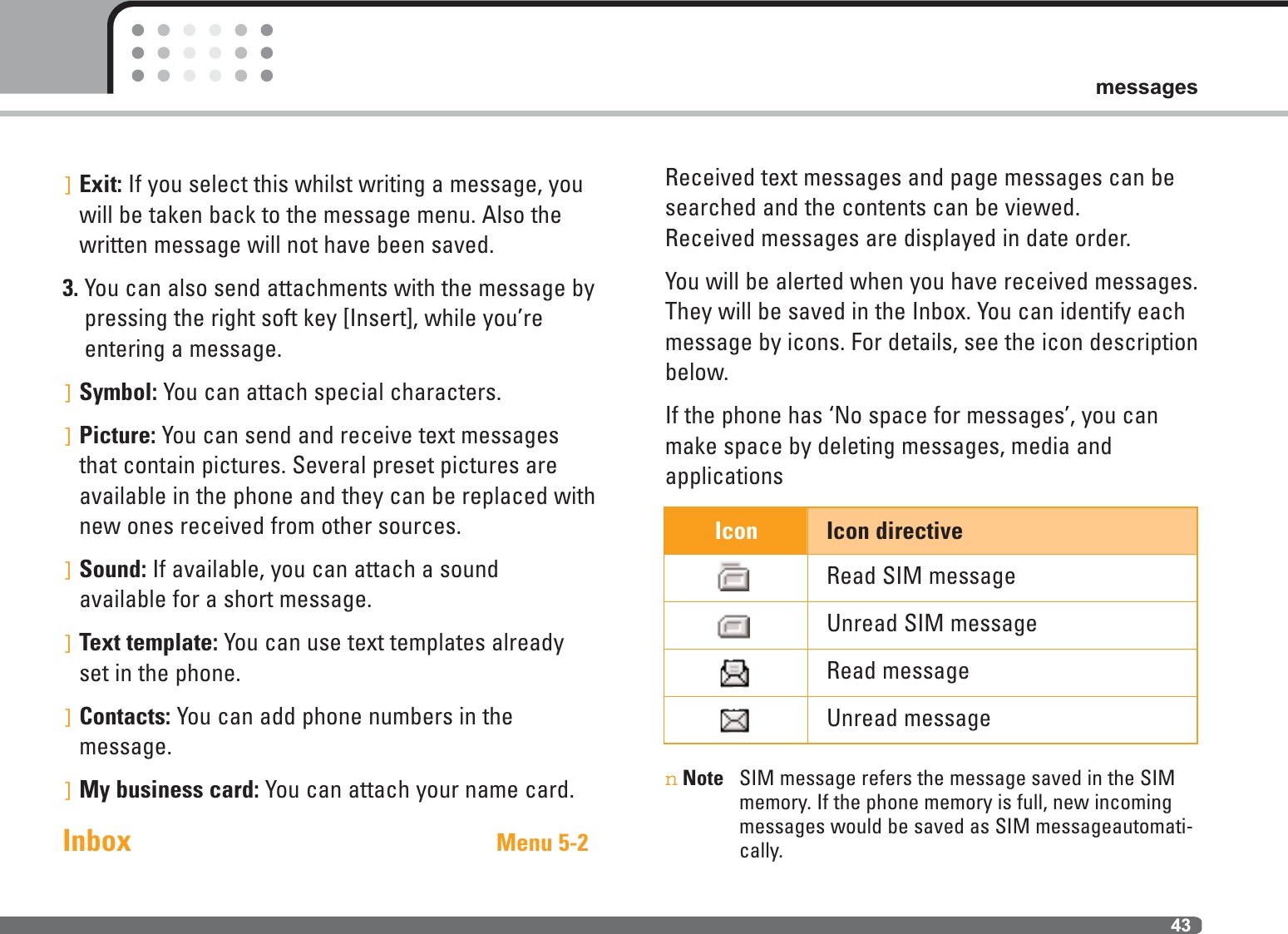 43messagesIcon Icon directiveRead SIM messageUnread SIM messageRead messageUnread message]Exit: If you select this whilst writing a message, youwill be taken back to the message menu. Also thewritten message will not have been saved.3. You can also send attachments with the message bypressing the right soft key [Insert], while you’reentering a message.]Symbol: You can attach special characters.]Picture: You can send and receive text messagesthat contain pictures. Several preset pictures are available in the phone and they can be replaced withnew ones received from other sources.]Sound: If available, you can attach a sound available for a short message.]Text template: You can use text templates alreadyset in the phone.]Contacts: You can add phone numbers in the message.]My business card: You can attach your name card.Inbox Menu 5-2Received text messages and page messages can besearched and the contents can be viewed. Received messages are displayed in date order.You will be alerted when you have received messages.They will be saved in the Inbox. You can identify eachmessage by icons. For details, see the icon descriptionbelow.If the phone has ‘No space for messages’, you canmake space by deleting messages, media and applicationsnNote SIM message refers the message saved in the SIMmemory. If the phone memory is full, new incomingmessages would be saved as SIM messageautomati-cally.