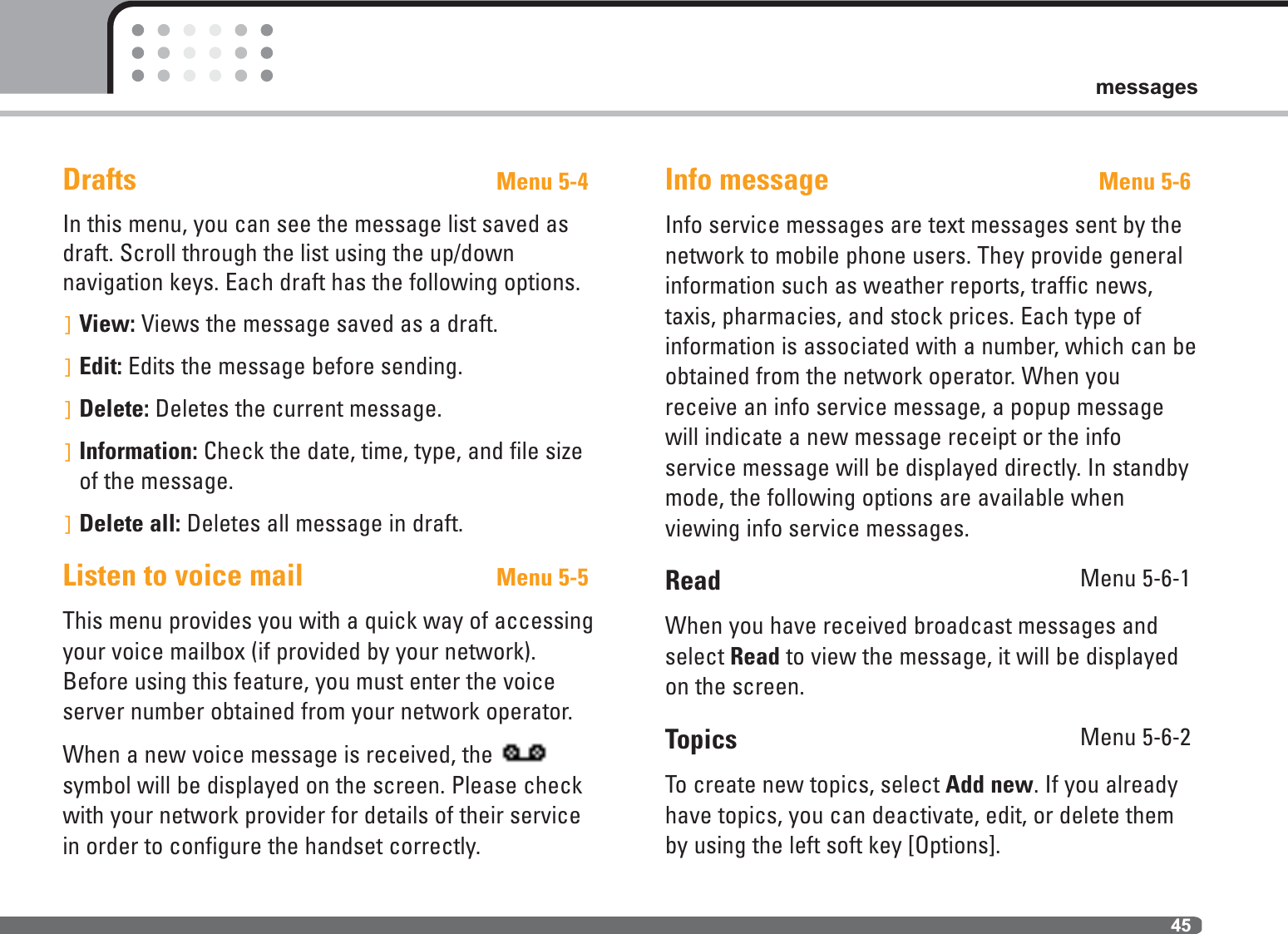 45messagesDrafts Menu 5-4In this menu, you can see the message list saved asdraft. Scroll through the list using the up/down navigation keys. Each draft has the following options.]View: Views the message saved as a draft.]Edit: Edits the message before sending.]Delete: Deletes the current message.]Information: Check the date, time, type, and file sizeof the message.]Delete all: Deletes all message in draft.Listen to voice mail Menu 5-5This menu provides you with a quick way of accessingyour voice mailbox (if provided by your network).Before using this feature, you must enter the voiceserver number obtained from your network operator. When a new voice message is received, the symbol will be displayed on the screen. Please checkwith your network provider for details of their servicein order to configure the handset correctly.Info message Menu 5-6Info service messages are text messages sent by thenetwork to mobile phone users. They provide generalinformation such as weather reports, traffic news,taxis, pharmacies, and stock prices. Each type ofinformation is associated with a number, which can beobtained from the network operator. When youreceive an info service message, a popup messagewill indicate a new message receipt or the info service message will be displayed directly. In standbymode, the following options are available when viewing info service messages.Read Menu 5-6-1When you have received broadcast messages andselect Read to view the message, it will be displayedon the screen.Topics Menu 5-6-2To create new topics, select Add new. If you alreadyhave topics, you can deactivate, edit, or delete themby using the left soft key [Options].