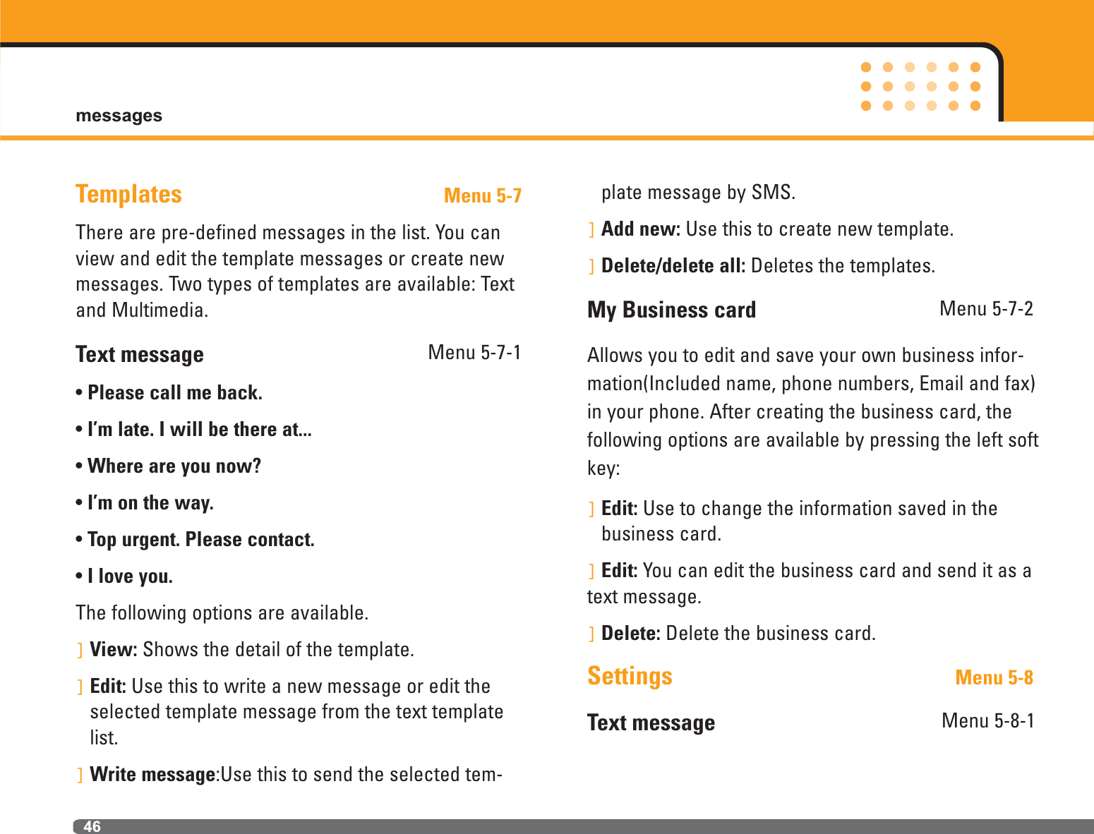 messages46Templates Menu 5-7There are pre-defined messages in the list. You canview and edit the template messages or create newmessages. Two types of templates are available: Textand Multimedia.Text message Menu 5-7-1• Please call me back.• I’m late. I will be there at...• Where are you now?• I’m on the way.• Top urgent. Please contact.• I love you.The following options are available.]View: Shows the detail of the template. ]Edit: Use this to write a new message or edit theselected template message from the text templatelist.]Write message:Use this to send the selected tem-plate message by SMS.]Add new: Use this to create new template.]Delete/delete all: Deletes the templates.My Business card Menu 5-7-2Allows you to edit and save your own business infor-mation(Included name, phone numbers, Email and fax)in your phone. After creating the business card, thefollowing options are available by pressing the left softkey:]Edit: Use to change the information saved in thebusiness card.]Edit: You can edit the business card and send it as atext message.]Delete: Delete the business card.Settings Menu 5-8Text message Menu 5-8-1