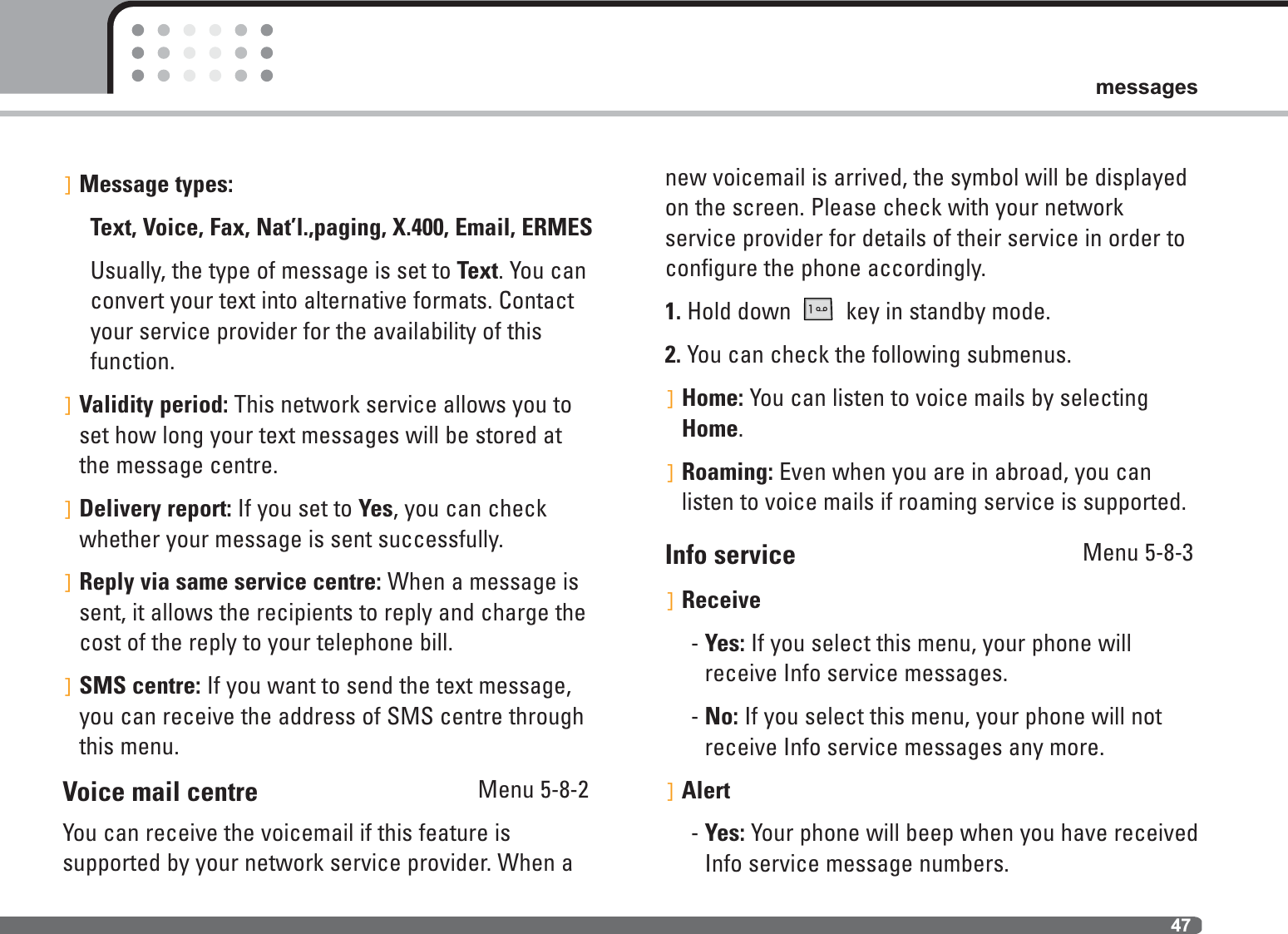 47messages]Message types:Text, Voice, Fax, Nat’l.,paging, X.400, Email, ERMESUsually, the type of message is set to Text. You canconvert your text into alternative formats. Contactyour service provider for the availability of thisfunction.]Validity period: This network service allows you toset how long your text messages will be stored atthe message centre.]Delivery report: If you set to Yes, you can checkwhether your message is sent successfully.]Reply via same service centre: When a message issent, it allows the recipients to reply and charge thecost of the reply to your telephone bill.]SMS centre: If you want to send the text message,you can receive the address of SMS centre throughthis menu. Voice mail centre                                 Menu 5-8-2You can receive the voicemail if this feature is supported by your network service provider. When anew voicemail is arrived, the symbol will be displayedon the screen. Please check with your network service provider for details of their service in order toconfigure the phone accordingly. 1. Hold down  key in standby mode.2. You can check the following submenus.]Home: You can listen to voice mails by selectingHome.]Roaming: Even when you are in abroad, you can listen to voice mails if roaming service is supported.Info service Menu 5-8-3]Receive- Yes: If you select this menu, your phone willreceive Info service messages.- No: If you select this menu, your phone will notreceive Info service messages any more.]Alert- Yes: Your phone will beep when you have receivedInfo service message numbers.