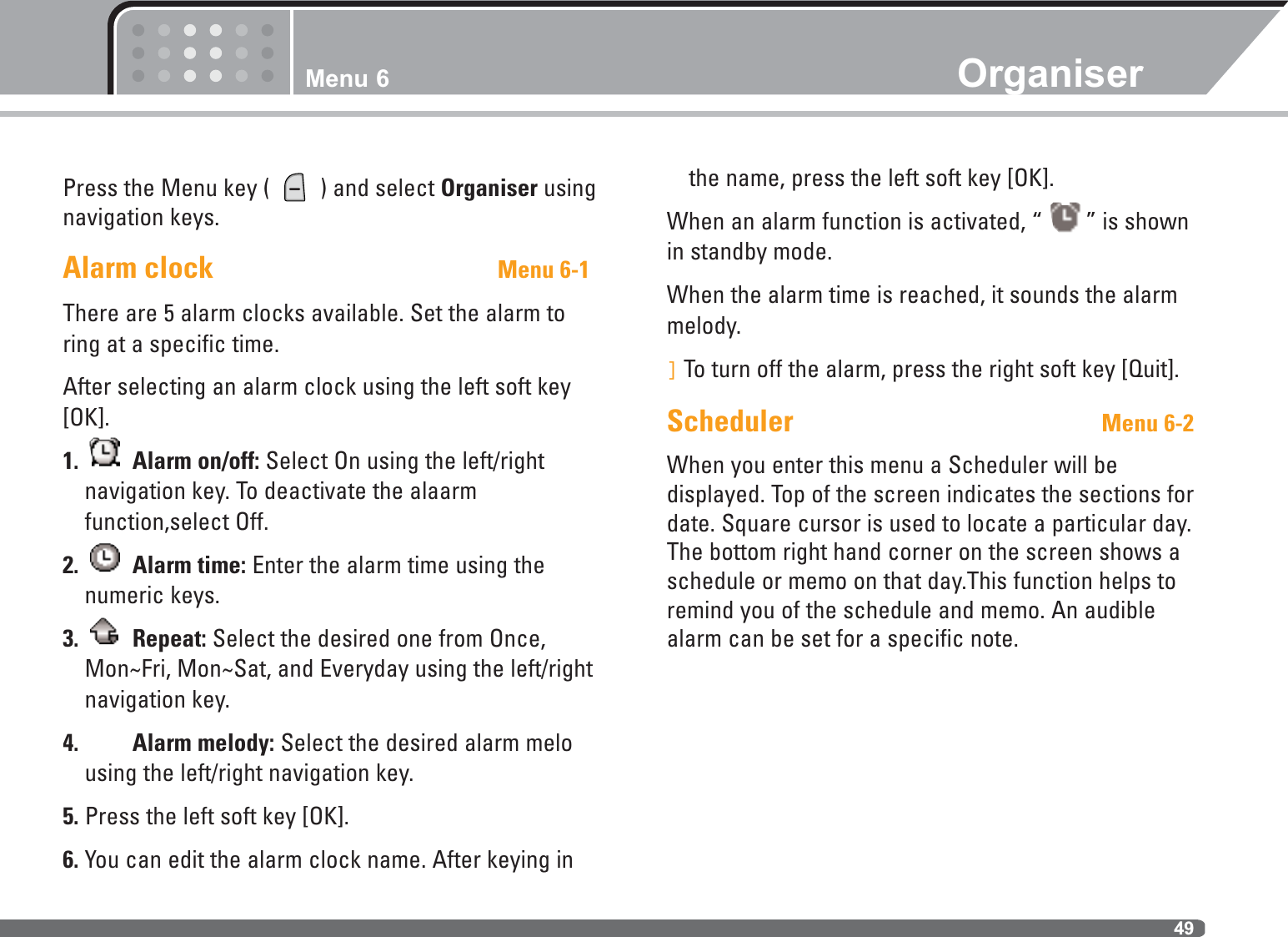 Menu 6 Organiser49Press the Menu key (  ) and select Organiser usingnavigation keys.Alarm clock Menu 6-1There are 5 alarm clocks available. Set the alarm toring at a specific time. After selecting an alarm clock using the left soft key[OK]. 1. Alarm on/off: Select On using the left/right navigation key. To deactivate the alaarmfunction,select Off.2. Alarm time: Enter the alarm time using thenumeric keys.3. Repeat: Select the desired one from Once,Mon~Fri, Mon~Sat, and Everyday using the left/rightnavigation key.4. Alarm melody: Select the desired alarm melousing the left/right navigation key.5. Press the left soft key [OK].6. You can edit the alarm clock name. After keying inthe name, press the left soft key [OK].When an alarm function is activated, “ ” is shownin standby mode.When the alarm time is reached, it sounds the alarmmelody.]To turn off the alarm, press the right soft key [Quit].Scheduler Menu 6-2When you enter this menu a Scheduler will be displayed. Top of the screen indicates the sections fordate. Square cursor is used to locate a particular day.The bottom right hand corner on the screen shows aschedule or memo on that day.This function helps toremind you of the schedule and memo. An audiblealarm can be set for a specific note.