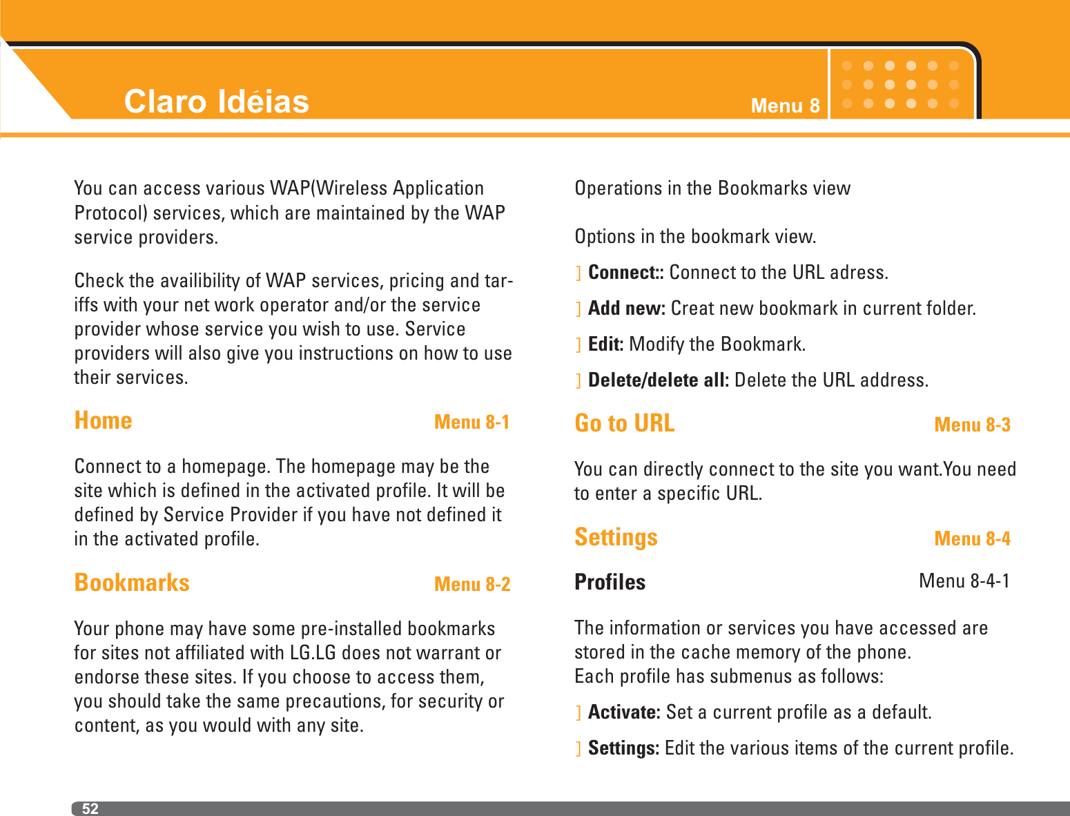 Claro Ideias Menu 852You can access various WAP(Wireless ApplicationProtocol) services, which are maintained by the WAPservice providers.Check the availibility of WAP services, pricing and tar-iffs with your net work operator and/or the serviceprovider whose service you wish to use. Serviceproviders will also give you instructions on how to usetheir services.Home Menu 8-1Connect to a homepage. The homepage may be thesite which is defined in the activated profile. It will bedefined by Service Provider if you have not defined itin the activated profile.Bookmarks Menu 8-2Your phone may have some pre-installed bookmarksfor sites not affiliated with LG.LG does not warrant orendorse these sites. If you choose to access them,you should take the same precautions, for security orcontent, as you would with any site.Operations in the Bookmarks viewOptions in the bookmark view.]Connect:: Connect to the URL adress.]Add new: Creat new bookmark in current folder.]Edit: Modify the Bookmark.]Delete/delete all: Delete the URL address.Go to URL Menu 8-3You can directly connect to the site you want.You needto enter a specific URL.Settings Menu 8-4Profiles  Menu 8-4-1The information or services you have accessed arestored in the cache memory of the phone.Each profile has submenus as follows:]Activate: Set a current profile as a default.]Settings: Edit the various items of the current profile.`