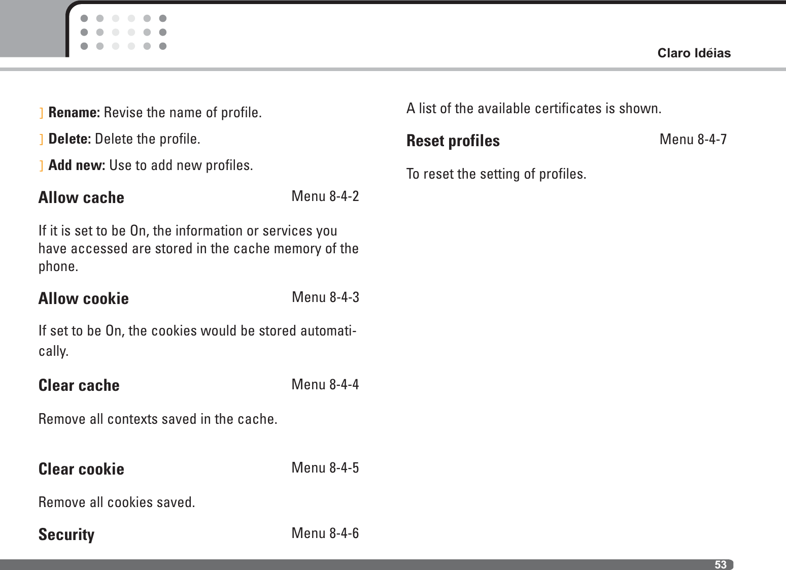 53Claro Ideias]Rename: Revise the name of profile.]Delete: Delete the profile.]Add new: Use to add new profiles.Allow cache  Menu 8-4-2If it is set to be On, the information or services youhave accessed are stored in the cache memory of thephone.Allow cookie                                        Menu 8-4-3If set to be On, the cookies would be stored automati-cally.Clear cache  Menu 8-4-4Remove all contexts saved in the cache.Clear cookie  Menu 8-4-5Remove all cookies saved.Security  Menu 8-4-6A list of the available certificates is shown.Reset profiles  Menu 8-4-7To reset the setting of profiles.`