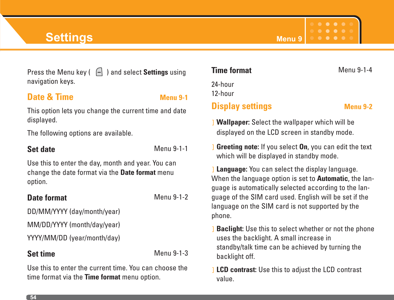 Settings Menu 954Press the Menu key (  ) and select Settings usingnavigation keys.Date &amp; Time Menu 9-1This option lets you change the current time and datedisplayed.The following options are available.Set date Menu 9-1-1Use this to enter the day, month and year. You canchange the date format via the Date format menuoption.Date format Menu 9-1-2DD/MM/YYYY (day/month/year)MM/DD/YYYY (month/day/year)YYYY/MM/DD (year/month/day)Set time  Menu 9-1-3Use this to enter the current time. You can choose thetime format via the Time format menu option.Time format Menu 9-1-424-hour12-hourDisplay settings                                Menu 9-2]Wallpaper: Select the wallpaper which will be displayed on the LCD screen in standby mode.]Greeting note: If you select On, you can edit the textwhich will be displayed in standby mode.]Language: You can select the display language.When the language option is set to Automatic, the lan-guage is automatically selected according to the lan-guage of the SIM card used. English will be set if thelanguage on the SIM card is not supported by thephone.]Baclight: Use this to select whether or not the phoneuses the backlight. A small increase in standby/talk time can be achieved by turning thebacklight off.]LCD contrast: Use this to adjust the LCD contrastvalue.