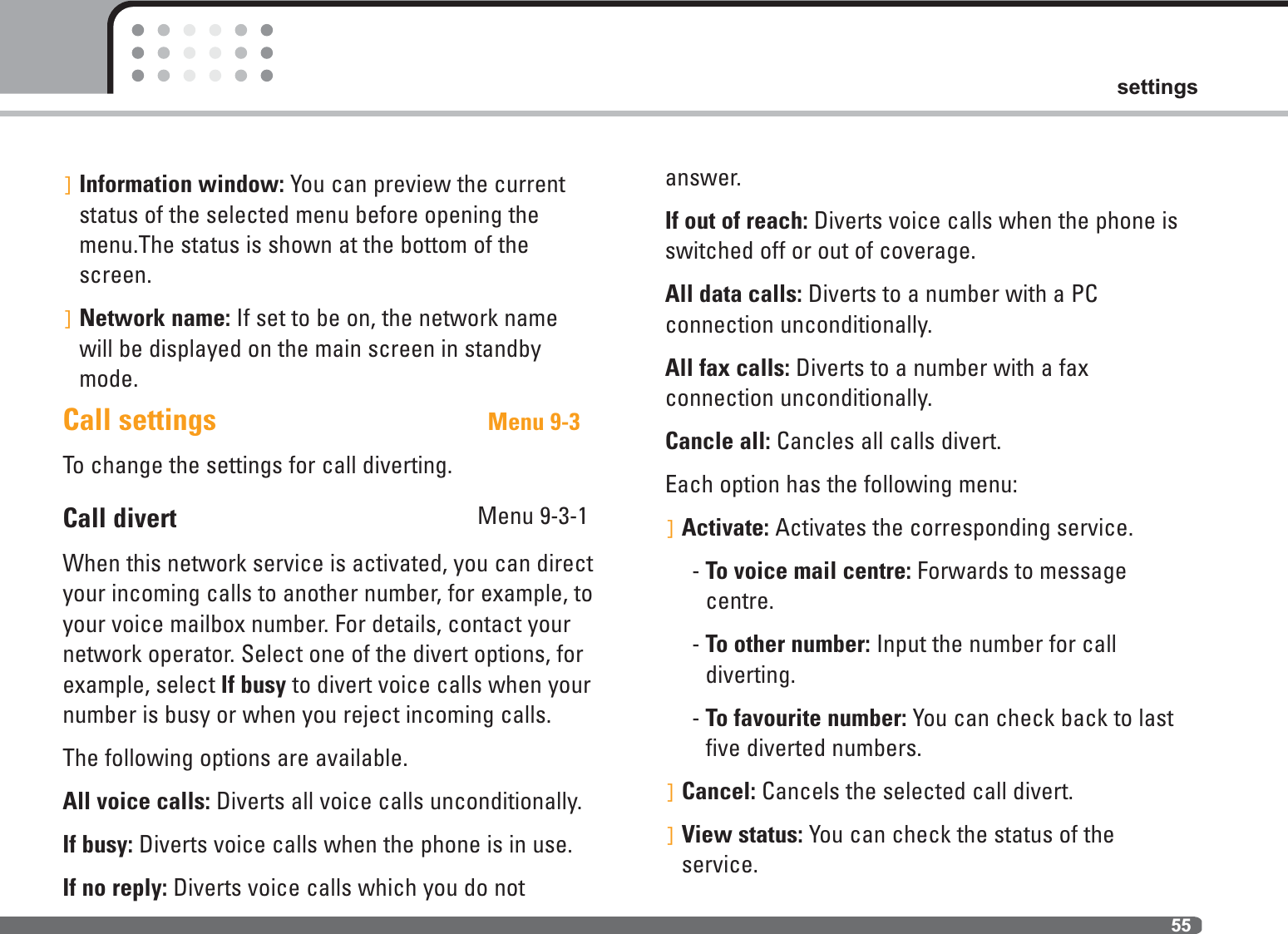 55settings]Information window: You can preview the currentstatus of the selected menu before opening themenu.The status is shown at the bottom of thescreen.]Network name: If set to be on, the network namewill be displayed on the main screen in standbymode.Call settings  Menu 9-3To change the settings for call diverting.Call divert Menu 9-3-1When this network service is activated, you can directyour incoming calls to another number, for example, toyour voice mailbox number. For details, contact yournetwork operator. Select one of the divert options, forexample, select If busy to divert voice calls when yournumber is busy or when you reject incoming calls.The following options are available.All voice calls: Diverts all voice calls unconditionally.If busy: Diverts voice calls when the phone is in use.If no reply: Diverts voice calls which you do notanswer.If out of reach: Diverts voice calls when the phone isswitched off or out of coverage.All data calls: Diverts to a number with a PC connection unconditionally.All fax calls: Diverts to a number with a fax connection unconditionally.Cancle all: Cancles all calls divert.Each option has the following menu:]Activate: Activates the corresponding service.- To voice mail centre: Forwards to message centre.- To other number: Input the number for call diverting.- To favourite number: You can check back to lastfive diverted numbers.]Cancel: Cancels the selected call divert.]View status: You can check the status of the service.