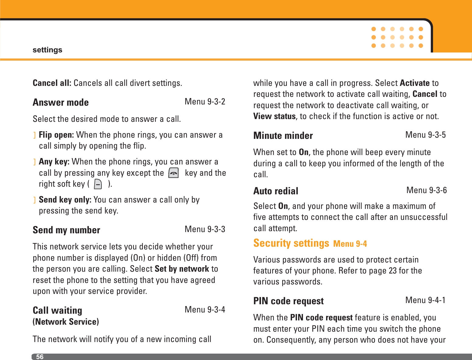 settings56Cancel all: Cancels all call divert settings.Answer mode Menu 9-3-2Select the desired mode to answer a call.]Flip open: When the phone rings, you can answer acall simply by opening the flip.]Any key: When the phone rings, you can answer acall by pressing any key except the  key and theright soft key (  ).]Send key only: You can answer a call only by pressing the send key.Send my number Menu 9-3-3This network service lets you decide whether yourphone number is displayed (On) or hidden (Off) fromthe person you are calling. Select Set by network toreset the phone to the setting that you have agreedupon with your service provider.Call waiting  Menu 9-3-4(Network Service)The network will notify you of a new incoming callwhile you have a call in progress. Select Activate torequest the network to activate call waiting, Cancel torequest the network to deactivate call waiting, orView status, to check if the function is active or not.Minute minder Menu 9-3-5When set to On, the phone will beep every minute during a call to keep you informed of the length of thecall.Auto redial Menu 9-3-6Select On, and your phone will make a maximum offive attempts to connect the call after an unsuccessfulcall attempt.Security settings Menu 9-4Various passwords are used to protect certain features of your phone. Refer to page 23 for the various passwords.PIN code request Menu 9-4-1When the PIN code request feature is enabled, youmust enter your PIN each time you switch the phoneon. Consequently, any person who does not have your