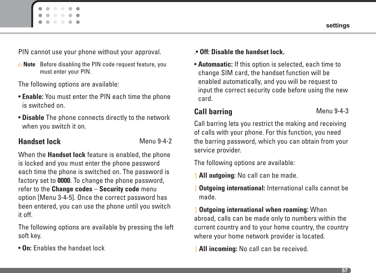 57settingsPIN cannot use your phone without your approval.nNote Before disabling the PIN code request feature, youmust enter your PIN.The following options are available:• Enable: You must enter the PIN each time the phoneis switched on.• Disable The phone connects directly to the networkwhen you switch it on.Handset lock Menu 9-4-2When the Handset lock feature is enabled, the phoneis locked and you must enter the phone passwordeach time the phone is switched on. The password is factory set to 0000. To change the phone password,refer to the Change codes – Security code menuoption [Menu 3-4-5]. Once the correct password hasbeen entered, you can use the phone until you switchit off.The following options are available by pressing the leftsoft key.• On: Enables the handset lock.• Off: Disable the handset lock.• Automaatic: If this option is selected, each time tochange SIM card, the handset function will beenabled automatically, and you will be request toinput the correct security code before using the newcard.Call barring Menu 9-4-3Call barring lets you restrict the making and receivingof calls with your phone. For this function, you needthe barring password, which you can obtain from yourservice provider.The following options are available:]All outgoing: No call can be made.]Outgoing international: International calls cannot bemade.]Outgoing international when roaming: Whenabroad, calls can be made only to numbers within thecurrent country and to your home country, the countrywhere your home network provider is located.]All incoming: No call can be received.