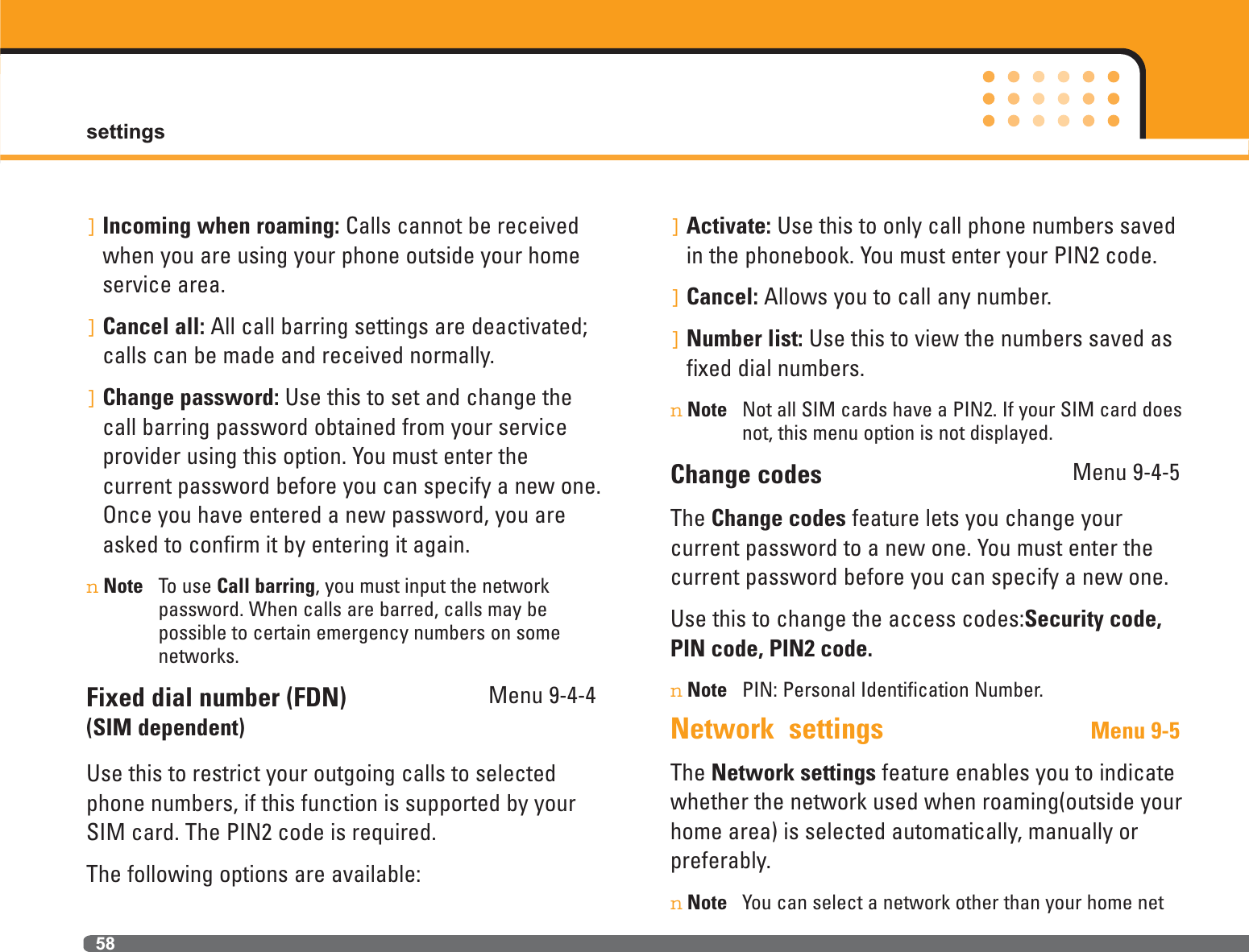 settings58]Incoming when roaming: Calls cannot be receivedwhen you are using your phone outside your homeservice area.]Cancel all: All call barring settings are deactivated;calls can be made and received normally.]Change password: Use this to set and change thecall barring password obtained from your serviceprovider using this option. You must enter the current password before you can specify a new one.Once you have entered a new password, you areasked to confirm it by entering it again.nNote To use Call barring, you must input the network password. When calls are barred, calls may be possible to certain emergency numbers on some networks.Fixed dial number (FDN) Menu 9-4-4(SIM dependent)Use this to restrict your outgoing calls to selectedphone numbers, if this function is supported by yourSIM card. The PIN2 code is required.The following options are available:]Activate: Use this to only call phone numbers savedin the phonebook. You must enter your PIN2 code.]Cancel: Allows you to call any number.]Number list: Use this to view the numbers saved asfixed dial numbers.nNote Not all SIM cards have a PIN2. If your SIM card doesnot, this menu option is not displayed.Change codes Menu 9-4-5The Change codes feature lets you change your current password to a new one. You must enter thecurrent password before you can specify a new one.Use this to change the access codes:Security code,PIN code, PIN2 code. nNote PIN: Personal Identification Number.Network  settings Menu 9-5The Network settings feature enables you to indicatewhether the network used when roaming(outside yourhome area) is selected automatically, manually orpreferably.nNote You can select a network other than your home net