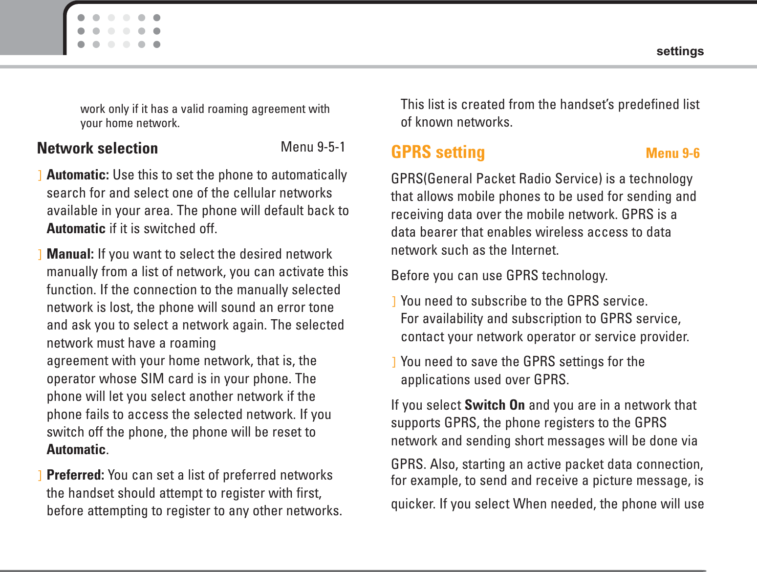 59settingswork only if it has a valid roaming agreement withyour home network.Network selection  Menu 9-5-1]Automatic: Use this to set the phone to automaticallysearch for and select one of the cellular networksavailable in your area. The phone will default back toAutomatic if it is switched off.]Manual: If you want to select the desired networkmanually from a list of network, you can activate thisfunction. If the connection to the manually selectednetwork is lost, the phone will sound an error toneand ask you to select a network again. The selectednetwork must have a roaming agreement with your home network, that is, theoperator whose SIM card is in your phone. Thephone will let you select another network if thephone fails to access the selected network. If youswitch off the phone, the phone will be reset toAutomatic.]Preferred: You can set a list of preferred networksthe handset should attempt to register with first,before attempting to register to any other networks.This list is created from the handset’s predefined listof known networks.GPRS setting Menu 9-6GPRS(General Packet Radio Service) is a technologythat allows mobile phones to be used for sending andreceiving data over the mobile network. GPRS is adata bearer that enables wireless access to data network such as the Internet.Before you can use GPRS technology.]You need to subscribe to the GPRS service. For availability and subscription to GPRS service,contact your network operator or service provider.]You need to save the GPRS settings for the applications used over GPRS.If you select Switch On and you are in a network thatsupports GPRS, the phone registers to the GPRS network and sending short messages will be done via GPRS. Also, starting an active packet data connection,for example, to send and receive a picture message, is quicker. If you select When needed, the phone will use 