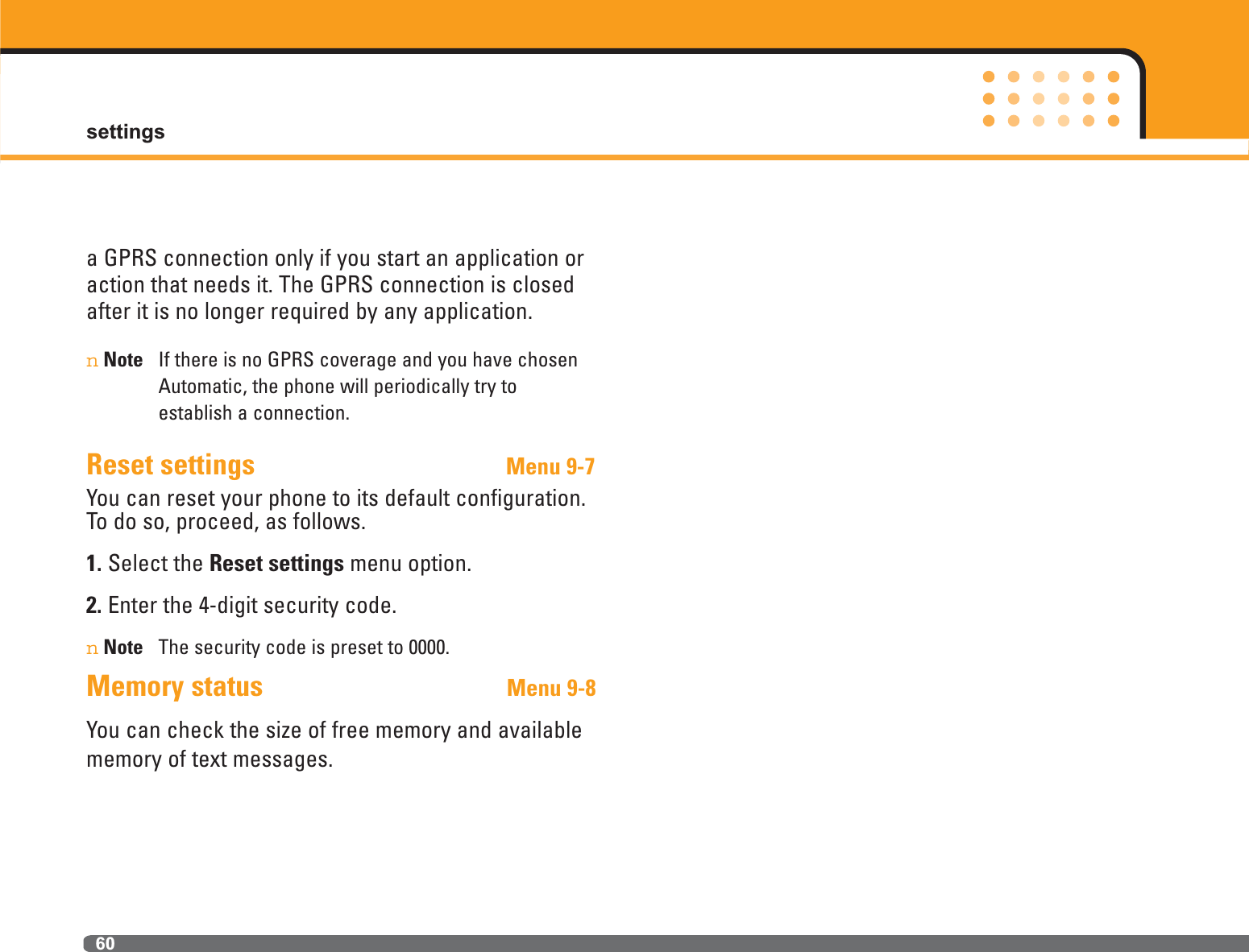 settings60a GPRS connection only if you start an application oraction that needs it. The GPRS connection is closedafter it is no longer required by any application.nNote If there is no GPRS coverage and you have chosenAutomatic, the phone will periodically try to establish a connection.Reset settings                                   Menu 9-7You can reset your phone to its default configuration.To do so, proceed, as follows.1. Select the Reset settings menu option.2. Enter the 4-digit security code.nNote The security code is preset to 0000.Memory status Menu 9-8You can check the size of free memory and availablememory of text messages.