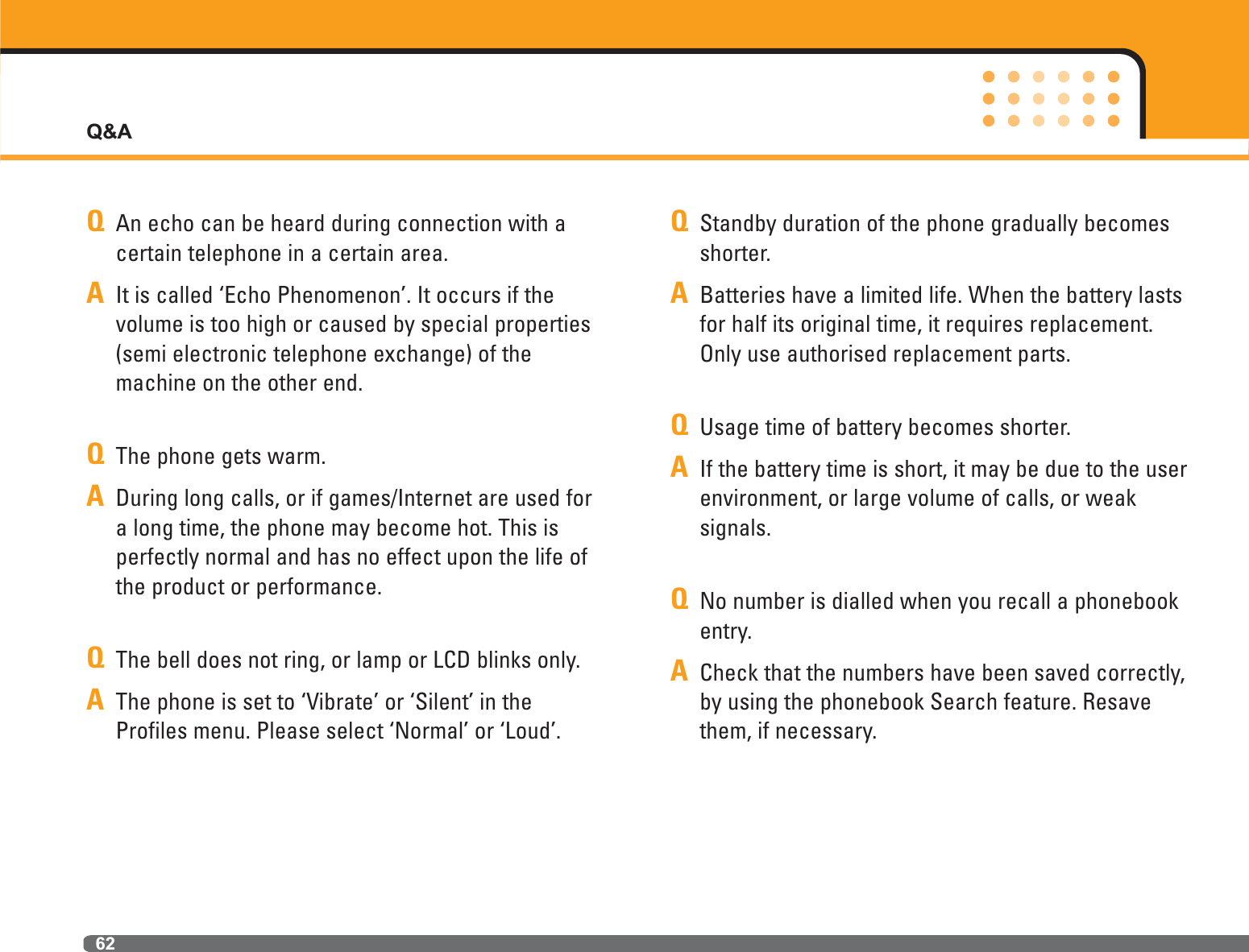 Q&amp;A62QAn echo can be heard during connection with acertain telephone in a certain area.AIt is called ‘Echo Phenomenon’. It occurs if the volume is too high or caused by special properties(semi electronic telephone exchange) of themachine on the other end.QThe phone gets warm.ADuring long calls, or if games/Internet are used fora long time, the phone may become hot. This is perfectly normal and has no effect upon the life ofthe product or performance.QThe bell does not ring, or lamp or LCD blinks only.AThe phone is set to ‘Vibrate’ or ‘Silent’ in theProfiles menu. Please select ‘Normal’ or ‘Loud’.QStandby duration of the phone gradually becomesshorter.ABatteries have a limited life. When the battery lastsfor half its original time, it requires replacement.Only use authorised replacement parts.QUsage time of battery becomes shorter. AIf the battery time is short, it may be due to the userenvironment, or large volume of calls, or weak signals.QNo number is dialled when you recall a phonebookentry.ACheck that the numbers have been saved correctly,by using the phonebook Search feature. Resavethem, if necessary.