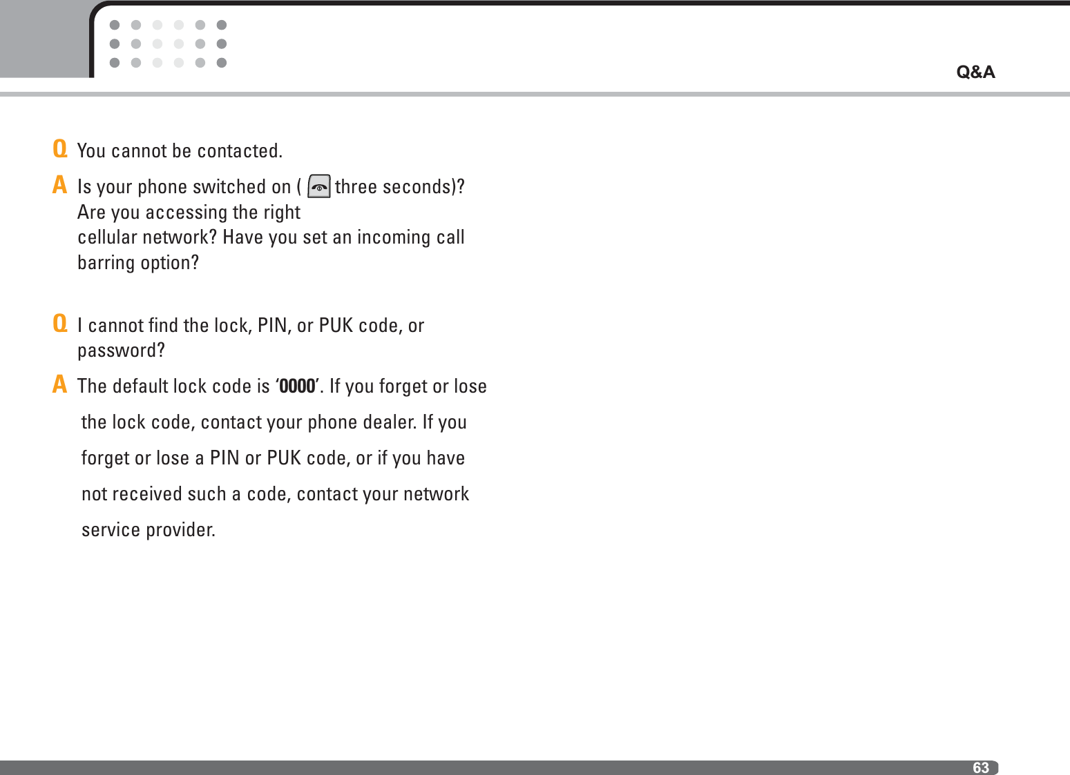 63Q&amp;AQYou cannot be contacted.AIs your phone switched on ( three seconds)?Are you accessing the right cellular network? Have you set an incoming callbarring option?QI cannot find the lock, PIN, or PUK code, or password?AThe default lock code is ‘0000’. If you forget or lose the lock code, contact your phone dealer. If youforget or lose a PIN or PUK code, or if you havenot received such a code, contact your networkservice provider.