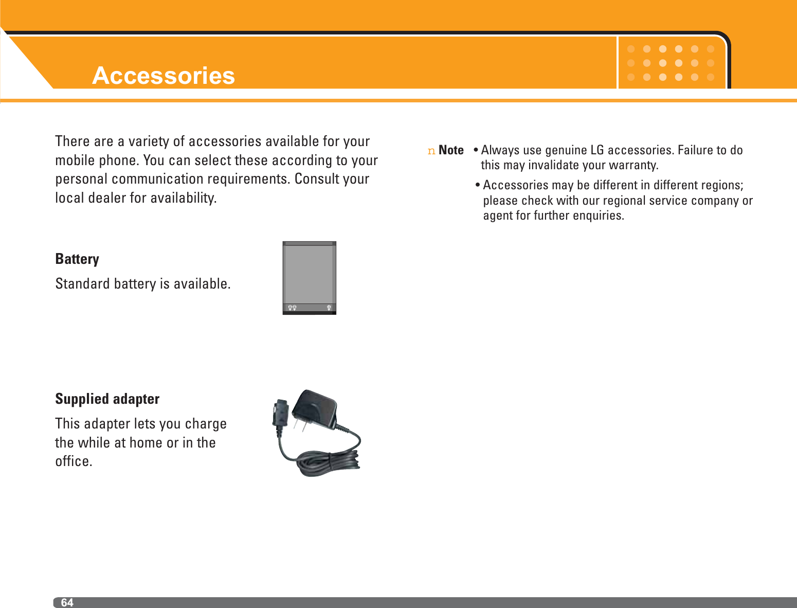 Accessories64There are a variety of accessories available for yourmobile phone. You can select these according to yourpersonal communication requirements. Consult yourlocal dealer for availability.BatteryStandard battery is available.Supplied adapterThis adapter lets you chargethe while at home or in theoffice.nNote • Always use genuine LG accessories. Failure to dothis may invalidate your warranty.• Accessories may be different in different regions;please check with our regional service company oragent for further enquiries.