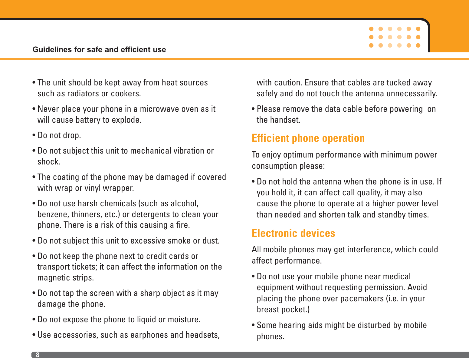 • The unit should be kept away from heat sourcessuch as radiators or cookers.• Never place your phone in a microwave oven as itwill cause battery to explode.• Do not drop.• Do not subject this unit to mechanical vibration orshock.• The coating of the phone may be damaged if coveredwith wrap or vinyl wrapper.• Do not use harsh chemicals (such as alcohol, benzene, thinners, etc.) or detergents to clean yourphone. There is a risk of this causing a fire.• Do not subject this unit to excessive smoke or dust.• Do not keep the phone next to credit cards or transport tickets; it can affect the information on themagnetic strips.• Do not tap the screen with a sharp object as it maydamage the phone.• Do not expose the phone to liquid or moisture.• Use accessories, such as earphones and headsets,with caution. Ensure that cables are tucked awaysafely and do not touch the antenna unnecessarily.• Please remove the data cable before powering  onthe handset.Efficient phone operationTo enjoy optimum performance with minimum powerconsumption please:• Do not hold the antenna when the phone is in use. Ifyou hold it, it can affect call quality, it may alsocause the phone to operate at a higher power levelthan needed and shorten talk and standby times.Electronic devicesAll mobile phones may get interference, which couldaffect performance.• Do not use your mobile phone near medical equipment without requesting permission. Avoidplacing the phone over pacemakers (i.e. in yourbreast pocket.)• Some hearing aids might be disturbed by mobilephones.Guidelines for safe and efficient use8