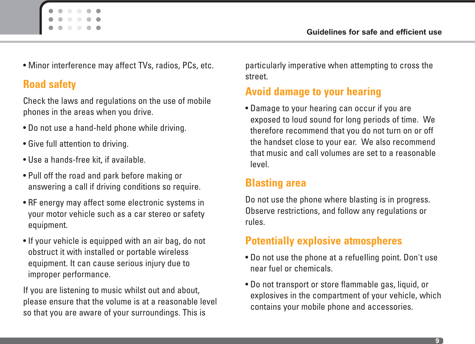 • Minor interference may affect TVs, radios, PCs, etc.Road safetyCheck the laws and regulations on the use of mobilephones in the areas when you drive.• Do not use a hand-held phone while driving.• Give full attention to driving.• Use a hands-free kit, if available.• Pull off the road and park before making or answering a call if driving conditions so require.• RF energy may affect some electronic systems inyour motor vehicle such as a car stereo or safetyequipment.• If your vehicle is equipped with an air bag, do notobstruct it with installed or portable wireless equipment. It can cause serious injury due to improper performance.If you are listening to music whilst out and about,please ensure that the volume is at a reasonable levelso that you are aware of your surroundings. This isparticularly imperative when attempting to cross thestreet.Avoid damage to your hearing• Damage to your hearing can occur if you areexposed to loud sound for long periods of time.  Wetherefore recommend that you do not turn on or offthe handset close to your ear.  We also recommendthat music and call volumes are set to a reasonablelevel.Blasting areaDo not use the phone where blasting is in progress.Observe restrictions, and follow any regulations orrules.Potentially explosive atmospheres• Do not use the phone at a refueIling point. Don&apos;t usenear fuel or chemicals.• Do not transport or store flammable gas, liquid, orexplosives in the compartment of your vehicle, whichcontains your mobile phone and accessories.9Guidelines for safe and efficient use