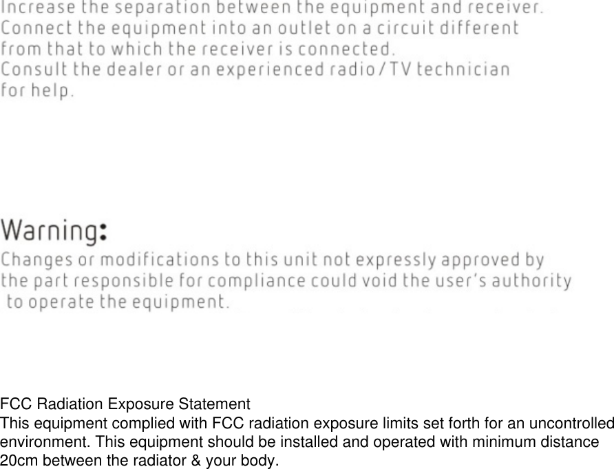FCC Radiation Exposure StatementThis equipment complied with FCC radiation exposure limits set forth for an uncontrolled environment. This equipment should be installed and operated with minimum distance 20cm between the radiator &amp; your body.