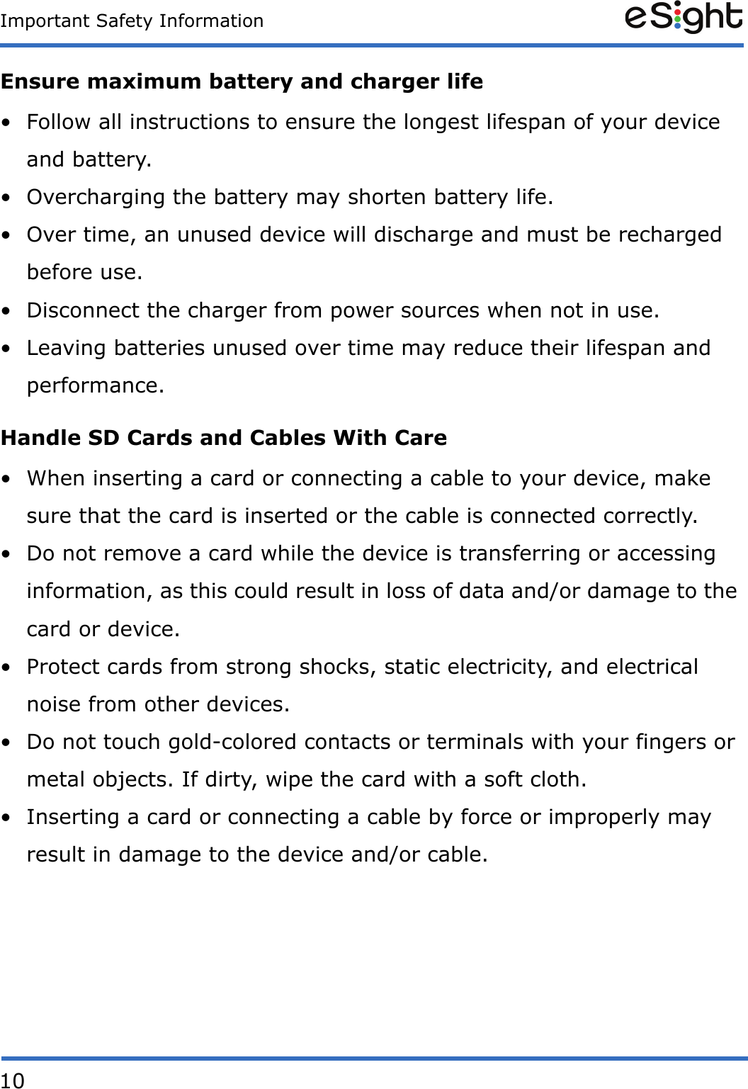10Important Safety InformationEnsure maximum battery and charger life• Follow all instructions to ensure the longest lifespan of your device and battery.• Overcharging the battery may shorten battery life.• Over time, an unused device will discharge and must be recharged before use.• Disconnect the charger from power sources when not in use.• Leaving batteries unused over time may reduce their lifespan and performance.Handle SD Cards and Cables With Care• When inserting a card or connecting a cable to your device, make sure that the card is inserted or the cable is connected correctly.• Do not remove a card while the device is transferring or accessing information, as this could result in loss of data and/or damage to the card or device.• Protect cards from strong shocks, static electricity, and electrical noise from other devices.• Do not touch gold-colored contacts or terminals with your fingers or metal objects. If dirty, wipe the card with a soft cloth.• Inserting a card or connecting a cable by force or improperly may result in damage to the device and/or cable.