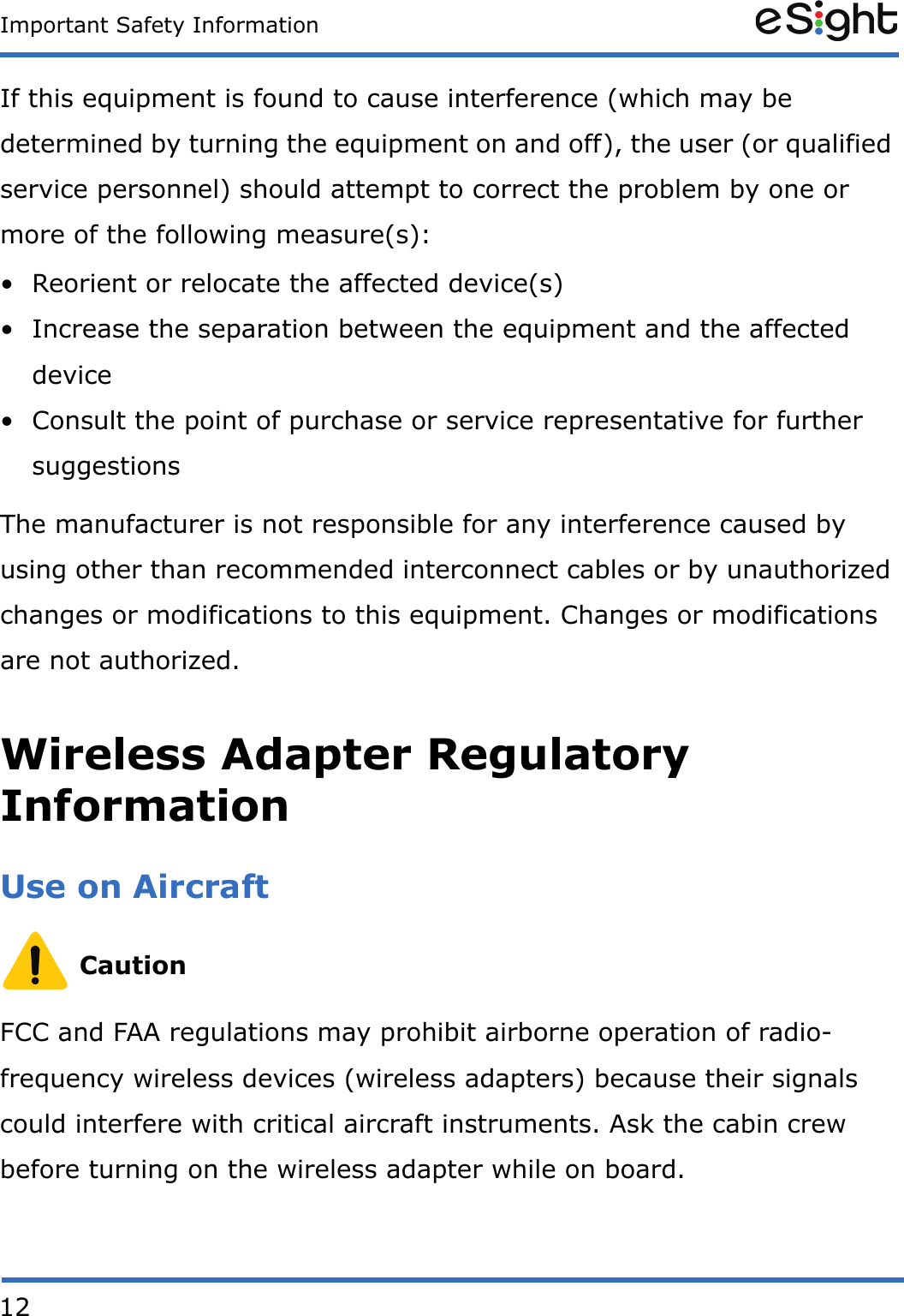 12Important Safety InformationIf this equipment is found to cause interference (which may be determined by turning the equipment on and off), the user (or qualified service personnel) should attempt to correct the problem by one or more of the following measure(s):• Reorient or relocate the affected device(s)• Increase the separation between the equipment and the affected device• Consult the point of purchase or service representative for further suggestionsThe manufacturer is not responsible for any interference caused by using other than recommended interconnect cables or by unauthorized changes or modifications to this equipment. Changes or modifications are not authorized.Wireless Adapter Regulatory InformationUse on Aircraft CautionFCC and FAA regulations may prohibit airborne operation of radio-frequency wireless devices (wireless adapters) because their signals could interfere with critical aircraft instruments. Ask the cabin crew before turning on the wireless adapter while on board.