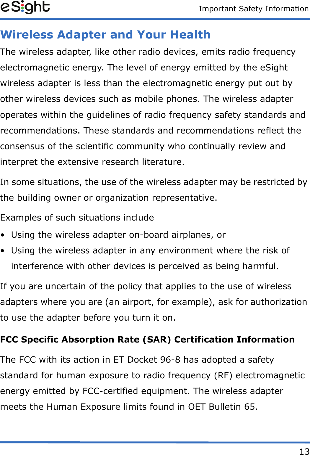 Important Safety Information13Wireless Adapter and Your HealthThe wireless adapter, like other radio devices, emits radio frequency electromagnetic energy. The level of energy emitted by the eSight wireless adapter is less than the electromagnetic energy put out by other wireless devices such as mobile phones. The wireless adapter operates within the guidelines of radio frequency safety standards and recommendations. These standards and recommendations reflect the consensus of the scientific community who continually review and interpret the extensive research literature. In some situations, the use of the wireless adapter may be restricted by the building owner or organization representative. Examples of such situations include • Using the wireless adapter on-board airplanes, or • Using the wireless adapter in any environment where the risk of interference with other devices is perceived as being harmful. If you are uncertain of the policy that applies to the use of wireless adapters where you are (an airport, for example), ask for authorization to use the adapter before you turn it on. FCC Specific Absorption Rate (SAR) Certification Information The FCC with its action in ET Docket 96-8 has adopted a safety standard for human exposure to radio frequency (RF) electromagnetic energy emitted by FCC-certified equipment. The wireless adapter meets the Human Exposure limits found in OET Bulletin 65.
