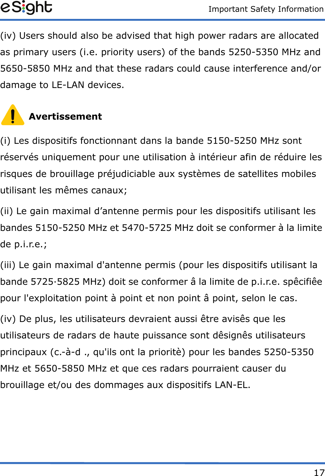 Important Safety Information17(iv) Users should also be advised that high power radars are allocated as primary users (i.e. priority users) of the bands 5250-5350 MHz and 5650-5850 MHz and that these radars could cause interference and/or damage to LE-LAN devices. Avertissement(i) Les dispositifs fonctionnant dans la bande 5150-5250 MHz sont réservés uniquement pour une utilisation à intérieur afin de réduire les risques de brouillage préjudiciable aux systèmes de satellites mobiles utilisant les mêmes canaux;(ii) Le gain maximal d’antenne permis pour les dispositifs utilisant les bandes 5150-5250 MHz et 5470-5725 MHz doit se conformer à la limite de p.i.r.e.;(iii) Le gain maximal d&apos;antenne permis (pour les dispositifs utilisant la bande 5725·5825 MHz) doit se conformer â la limite de p.i.r.e. spêcifiêe pour l&apos;exploitation point à point et non point â point, selon le cas.(iv) De plus, les utilisateurs devraient aussi être avisês que les utilisateurs de radars de haute puissance sont dêsignês utilisateurs principaux (c.-à-d ., qu&apos;ils ont la prioritè) pour les bandes 5250-5350 MHz et 5650-5850 MHz et que ces radars pourraient causer du brouillage et/ou des dommages aux dispositifs LAN-EL.