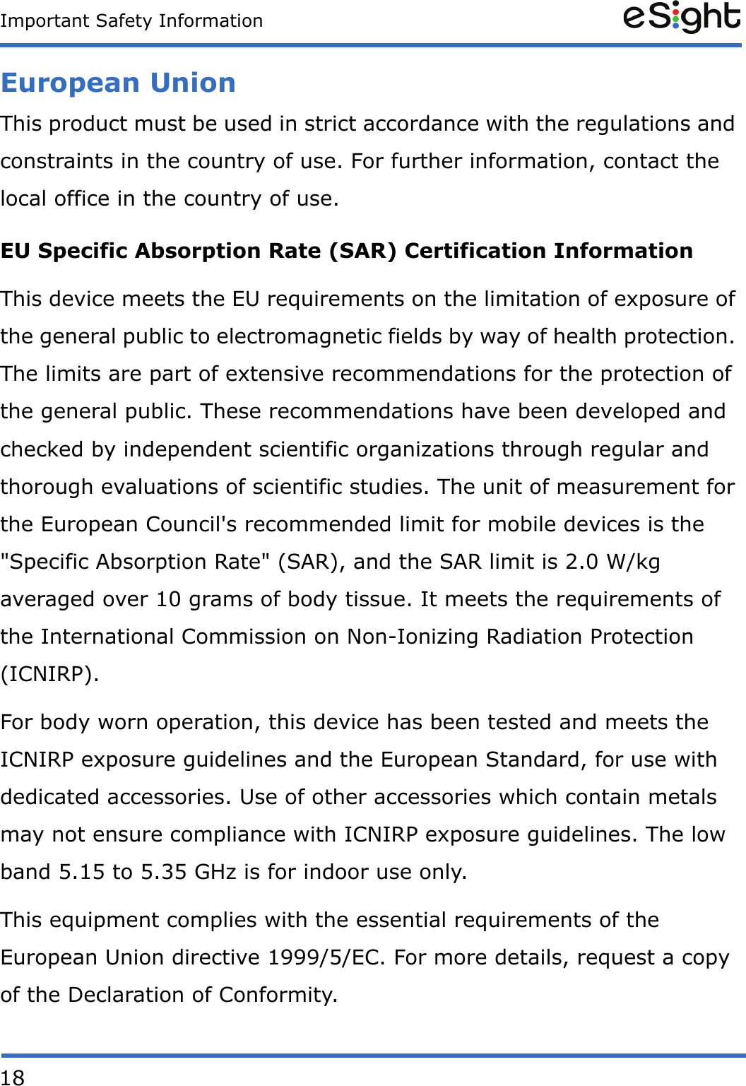 18Important Safety InformationEuropean UnionThis product must be used in strict accordance with the regulations and constraints in the country of use. For further information, contact the local office in the country of use. EU Specific Absorption Rate (SAR) Certification InformationThis device meets the EU requirements on the limitation of exposure of the general public to electromagnetic fields by way of health protection. The limits are part of extensive recommendations for the protection of the general public. These recommendations have been developed and checked by independent scientific organizations through regular and thorough evaluations of scientific studies. The unit of measurement for the European Council&apos;s recommended limit for mobile devices is the &quot;Specific Absorption Rate&quot; (SAR), and the SAR limit is 2.0 W/kg averaged over 10 grams of body tissue. It meets the requirements of the International Commission on Non-Ionizing Radiation Protection (ICNIRP). For body worn operation, this device has been tested and meets the ICNIRP exposure guidelines and the European Standard, for use with dedicated accessories. Use of other accessories which contain metals may not ensure compliance with ICNIRP exposure guidelines. The low band 5.15 to 5.35 GHz is for indoor use only. This equipment complies with the essential requirements of the European Union directive 1999/5/EC. For more details, request a copy of the Declaration of Conformity. 