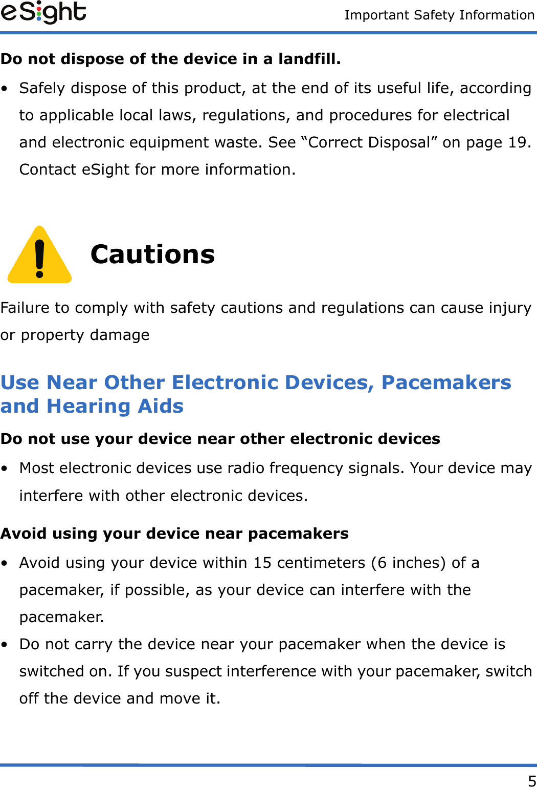 Important Safety Information5Do not dispose of the device in a landfill.• Safely dispose of this product, at the end of its useful life, according to applicable local laws, regulations, and procedures for electrical and electronic equipment waste. See “Correct Disposal” on page 19. Contact eSight for more information.CautionsFailure to comply with safety cautions and regulations can cause injury or property damageUse Near Other Electronic Devices, Pacemakers and Hearing AidsDo not use your device near other electronic devices• Most electronic devices use radio frequency signals. Your device may interfere with other electronic devices.Avoid using your device near pacemakers• Avoid using your device within 15 centimeters (6 inches) of a pacemaker, if possible, as your device can interfere with the pacemaker.• Do not carry the device near your pacemaker when the device is switched on. If you suspect interference with your pacemaker, switch off the device and move it.