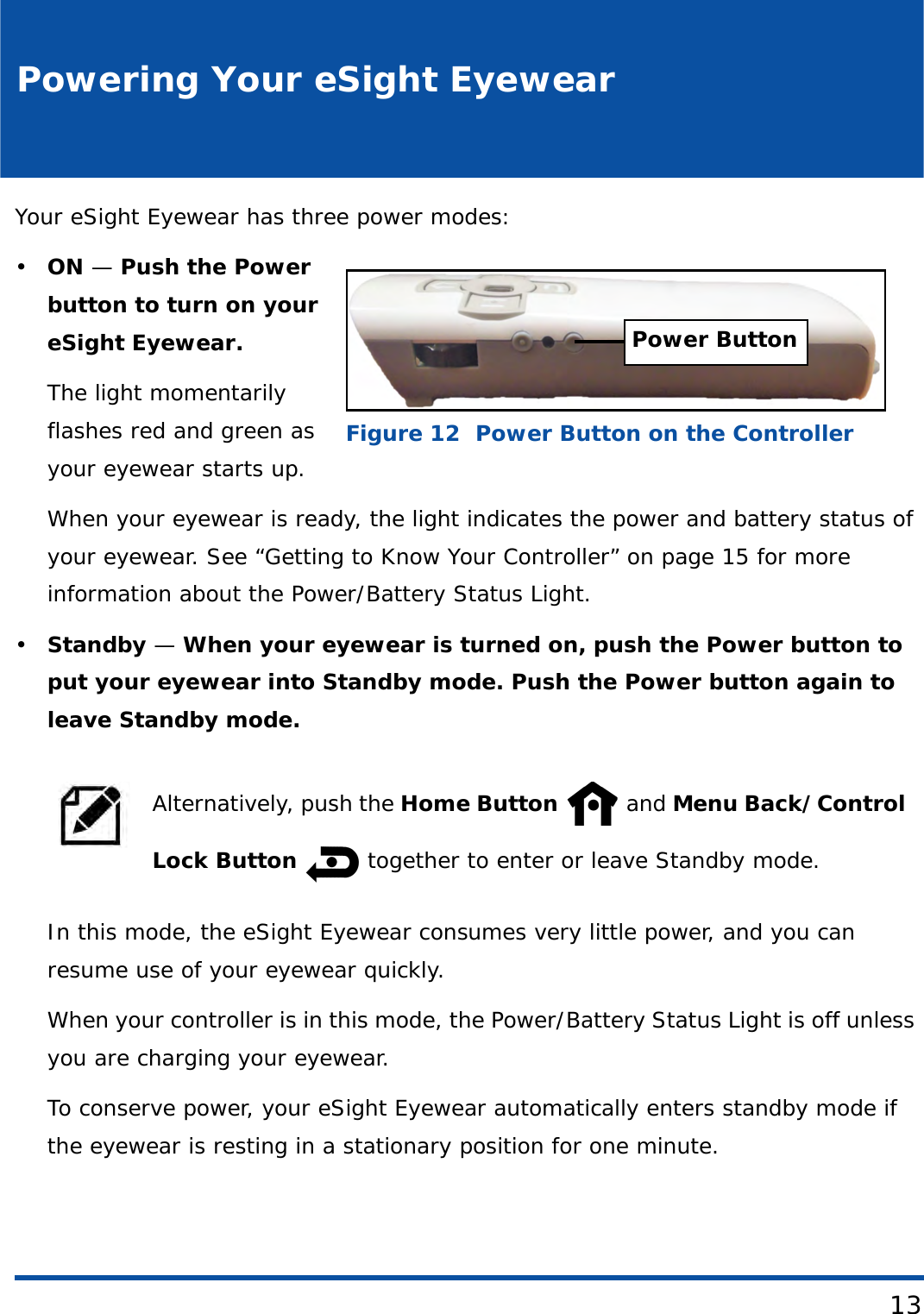 13Powering Your eSight EyewearYour eSight Eyewear has three power modes:•ON — Push the Power button to turn on your eSight Eyewear. The light momentarily flashes red and green as your eyewear starts up. When your eyewear is ready, the light indicates the power and battery status of your eyewear. See “Getting to Know Your Controller” on page 15 for more information about the Power/Battery Status Light.•Standby — When your eyewear is turned on, push the Power button to put your eyewear into Standby mode. Push the Power button again to leave Standby mode.In this mode, the eSight Eyewear consumes very little power, and you can resume use of your eyewear quickly. When your controller is in this mode, the Power/Battery Status Light is off unless you are charging your eyewear.To conserve power, your eSight Eyewear automatically enters standby mode if the eyewear is resting in a stationary position for one minute.Alternatively, push the Home Button  and Menu Back/Control Lock Button   together to enter or leave Standby mode.Power ButtonFigure 12  Power Button on the Controller