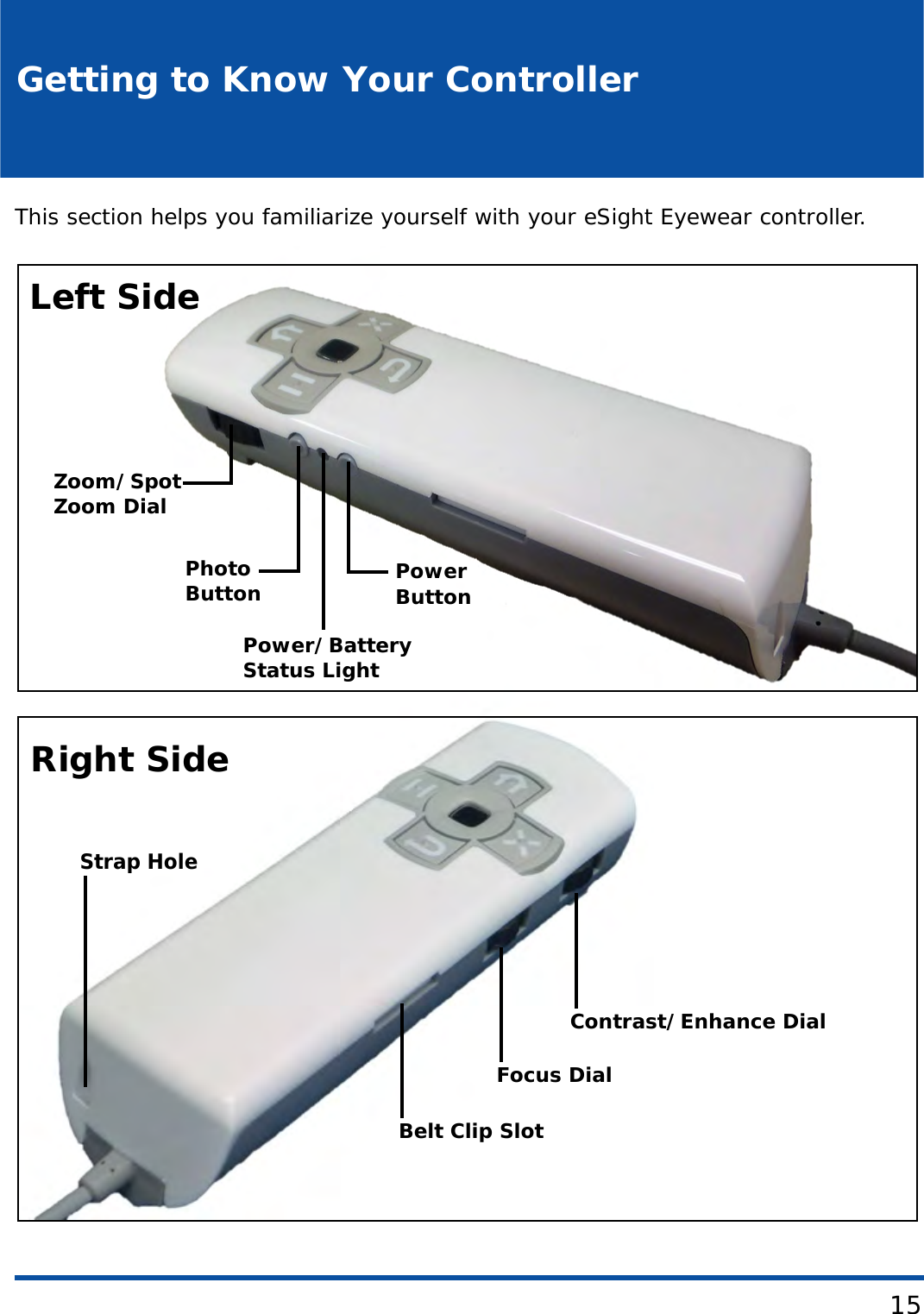 15Getting to Know Your ControllerThis section helps you familiarize yourself with your eSight Eyewear controller. PLACEHOLDERZoom/SpotZoom DialPhotoPower/BatteryStatus LightPowerLeft SideRight SideContrast/Enhance DialFocus DialBelt Clip SlotStrap HoleButtonButton