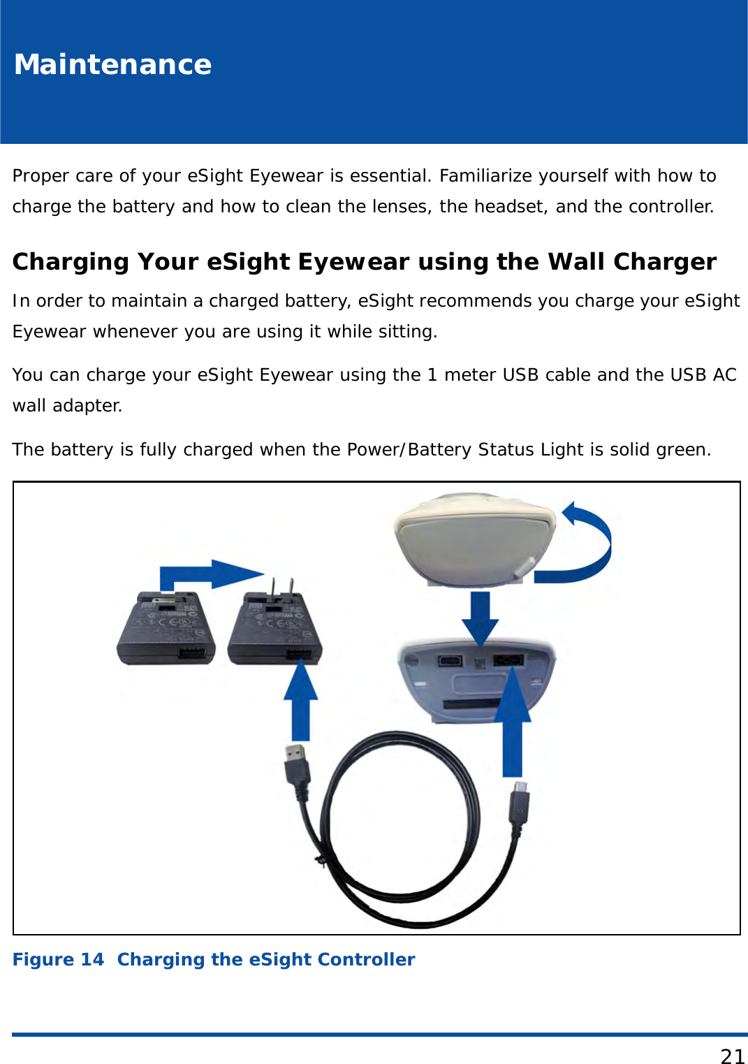 21MaintenanceProper care of your eSight Eyewear is essential. Familiarize yourself with how to charge the battery and how to clean the lenses, the headset, and the controller.Charging Your eSight Eyewear using the Wall ChargerIn order to maintain a charged battery, eSight recommends you charge your eSight Eyewear whenever you are using it while sitting.You can charge your eSight Eyewear using the 1 meter USB cable and the USB AC wall adapter. The battery is fully charged when the Power/Battery Status Light is solid green. Figure 14  Charging the eSight Controller