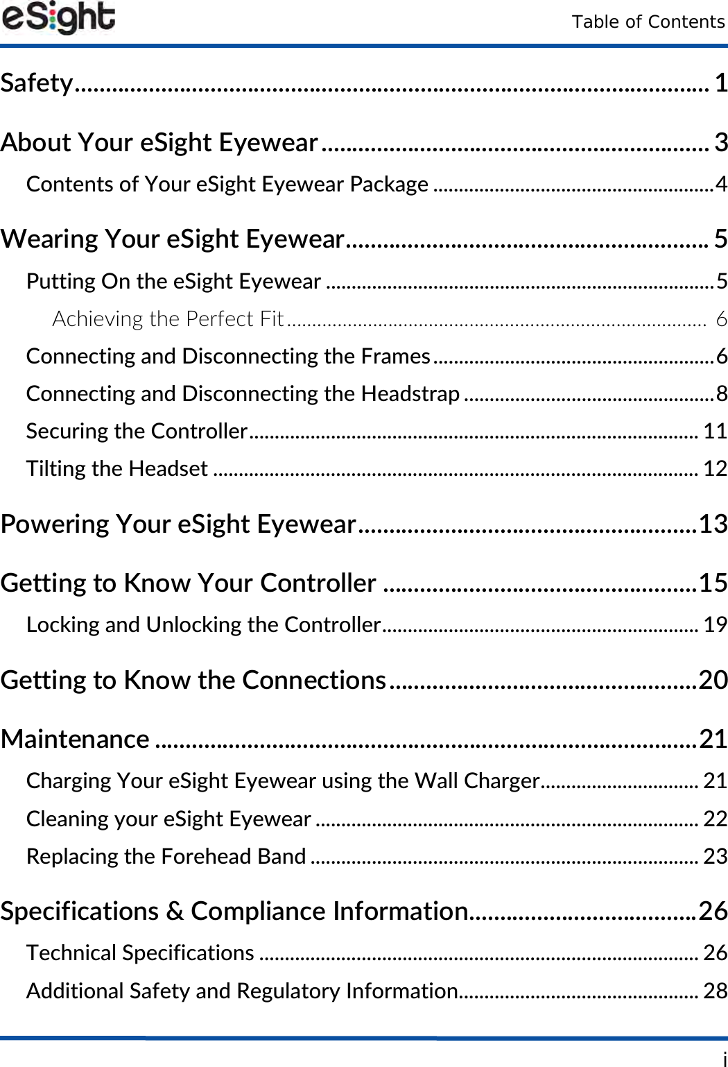 Table of ContentsiSafety....................................................................................................... 1About Your eSight Eyewear............................................................... 3Contents of Your eSight Eyewear Package .......................................................4Wearing Your eSight Eyewear........................................................... 5Putting On the eSight Eyewear ............................................................................5Achieving the Perfect Fit................................................................................... 6Connecting and Disconnecting the Frames.......................................................6Connecting and Disconnecting the Headstrap .................................................8Securing the Controller........................................................................................ 11Tilting the Headset ............................................................................................... 12Powering Your eSight Eyewear.......................................................13Getting to Know Your Controller ...................................................15Locking and Unlocking the Controller.............................................................. 19Getting to Know the Connections..................................................20Maintenance ........................................................................................21Charging Your eSight Eyewear using the Wall Charger............................... 21Cleaning your eSight Eyewear ........................................................................... 22Replacing the Forehead Band ............................................................................ 23Specifications &amp; Compliance Information.....................................26Technical Specifications ...................................................................................... 26Additional Safety and Regulatory Information............................................... 28