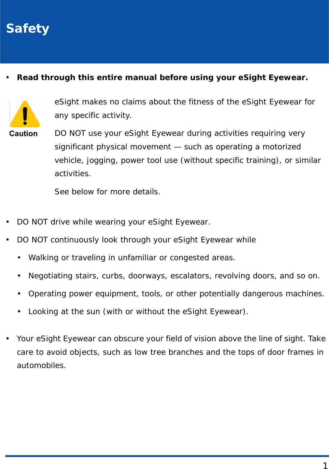 1Safety•Read through this entire manual before using your eSight Eyewear.• DO NOT drive while wearing your eSight Eyewear.• DO NOT continuously look through your eSight Eyewear while• Walking or traveling in unfamiliar or congested areas.• Negotiating stairs, curbs, doorways, escalators, revolving doors, and so on.• Operating power equipment, tools, or other potentially dangerous machines.• Looking at the sun (with or without the eSight Eyewear).• Your eSight Eyewear can obscure your field of vision above the line of sight. Take care to avoid objects, such as low tree branches and the tops of door frames in automobiles.  CautioneSight makes no claims about the fitness of the eSight Eyewear for any specific activity. DO NOT use your eSight Eyewear during activities requiring very significant physical movement — such as operating a motorized vehicle, jogging, power tool use (without specific training), or similar activities.See below for more details.