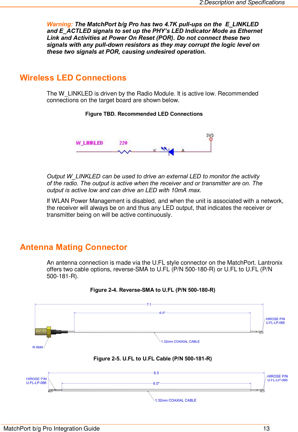 2:Description and Specifications MatchPort b/g Pro Integration Guide    13 Warning: The MatchPort b/g Pro has two 4.7K pull-ups on the  E_LINKLED and E_ACTLED signals to set up the PHY’s LED Indicator Mode as Ethernet Link and Activities at Power On Reset (POR). Do not connect these two signals with any pull-down resistors as they may corrupt the logic level on these two signals at POR, causing undesired operation.  Wireless LED Connections The W_LINKLED is driven by the Radio Module. It is active low. Recommended connections on the target board are shown below. Figure TBD. Recommended LED Connections    Output W_LINKLED can be used to drive an external LED to monitor the activity of the radio. The output is active when the receiver and or transmitter are on. The output is active low and can drive an LED with 10mA max.  If WLAN Power Management is disabled, and when the unit is associated with a network, the receiver will always be on and thus any LED output, that indicates the receiver or transmitter being on will be active continuously.  Antenna Mating Connector An antenna connection is made via the U.FL style connector on the MatchPort. Lantronix offers two cable options, reverse-SMA to U.FL (P/N 500-180-R) or U.FL to U.FL (P/N 500-181-R). Figure 2-4. Reverse-SMA to U.FL (P/N 500-180-R)  Figure 2-5. U.FL to U.FL Cable (P/N 500-181-R)  