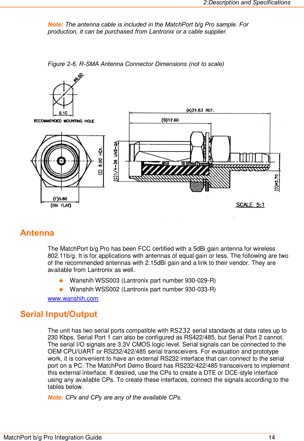 2:Description and Specifications MatchPort b/g Pro Integration Guide    14 Note: The antenna cable is included in the MatchPort b/g Pro sample. For production, it can be purchased from Lantronix or a cable supplier.   Figure 2-6. R-SMA Antenna Connector Dimensions (not to scale)  Antenna The MatchPort b/g Pro has been FCC certified with a 5dBi gain antenna for wireless 802.11b/g. It is for applications with antennas of equal gain or less. The following are two of the recommended antennas with 2.15dBi gain and a link to their vendor. They are available from Lantronix as well. u Wanshih WSS003 (Lantronix part number 930-029-R) u Wanshih WSS002 (Lantronix part number 930-033-R) www.wanshih.com Serial Input/Output The unit has two serial ports compatible with RS232 serial standards at data rates up to 230 Kbps. Serial Port 1 can also be configured as RS422/485, but Serial Port 2 cannot. The serial I/O signals are 3.3V CMOS logic level. Serial signals can be connected to the OEM CPU/UART or RS232/422/485 serial transceivers. For evaluation and prototype work, it is convenient to have an external RS232 interface that can connect to the serial port on a PC. The MatchPort Demo Board has RS232/422/485 transceivers to implement this external interface. If desired, use the CPs to create a DTE or DCE-style interface using any available CPs. To create these interfaces, connect the signals according to the tables below. Note: CPx and CPy are any of the available CPs. 
