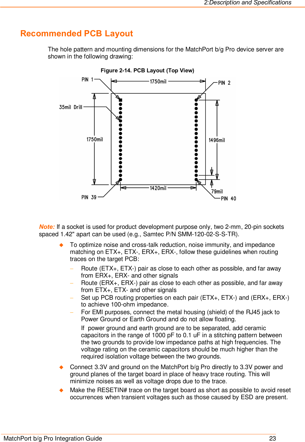 2:Description and Specifications MatchPort b/g Pro Integration Guide    23 Recommended PCB Layout The hole pattern and mounting dimensions for the MatchPort b/g Pro device server are shown in the following drawing: Figure 2-14. PCB Layout (Top View)    Note: If a socket is used for product development purpose only, two 2-mm, 20-pin sockets spaced 1.42&quot; apart can be used (e.g., Samtec P/N SMM-120-02-S-S-TR). u To optimize noise and cross-talk reduction, noise immunity, and impedance matching on ETX+, ETX-, ERX+, ERX-, follow these guidelines when routing traces on the target PCB: - Route (ETX+, ETX-) pair as close to each other as possible, and far away from ERX+, ERX- and other signals - Route (ERX+, ERX-) pair as close to each other as possible, and far away from ETX+, ETX- and other signals - Set up PCB routing properties on each pair (ETX+, ETX-) and (ERX+, ERX-) to achieve 100-ohm impedance. - For EMI purposes, connect the metal housing (shield) of the RJ45 jack to Power Ground or Earth Ground and do not allow floating.  If  power ground and earth ground are to be separated, add ceramic capacitors in the range of 1000 pF to 0.1 uF in a stitching pattern between the two grounds to provide low impedance paths at high frequencies. The voltage rating on the ceramic capacitors should be much higher than the required isolation voltage between the two grounds. u Connect 3.3V and ground on the MatchPort b/g Pro directly to 3.3V power and ground planes of the target board in place of heavy trace routing. This will minimize noises as well as voltage drops due to the trace. u Make the RESETIN# trace on the target board as short as possible to avoid reset occurrences when transient voltages such as those caused by ESD are present. 