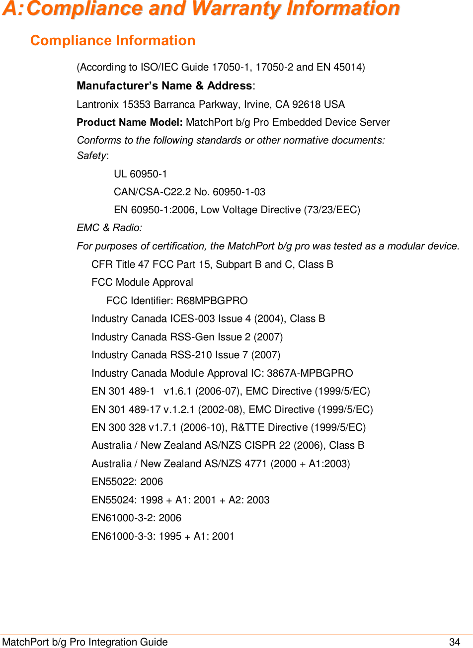  MatchPort b/g Pro Integration Guide                                       34 AA::  CCoommpplliiaannccee  aanndd  WWaarrrraannttyy  IInnffoorrmmaattiioonn  Compliance Information (According to ISO/IEC Guide 17050-1, 17050-2 and EN 45014)  Manufacturer’s Name &amp; Address:  Lantronix 15353 Barranca Parkway, Irvine, CA 92618 USA  Product Name Model: MatchPort b/g Pro Embedded Device Server Conforms to the following standards or other normative documents: Safety: UL 60950-1 CAN/CSA-C22.2 No. 60950-1-03 EN 60950-1:2006, Low Voltage Directive (73/23/EEC) EMC &amp; Radio: For purposes of certification, the MatchPort b/g pro was tested as a modular device. CFR Title 47 FCC Part 15, Subpart B and C, Class B FCC Module Approval FCC Identifier: R68MPBGPRO Industry Canada ICES-003 Issue 4 (2004), Class B Industry Canada RSS-Gen Issue 2 (2007) Industry Canada RSS-210 Issue 7 (2007) Industry Canada Module Approval IC: 3867A-MPBGPRO EN 301 489-1   v1.6.1 (2006-07), EMC Directive (1999/5/EC) EN 301 489-17 v.1.2.1 (2002-08), EMC Directive (1999/5/EC) EN 300 328 v1.7.1 (2006-10), R&amp;TTE Directive (1999/5/EC) Australia / New Zealand AS/NZS CISPR 22 (2006), Class B Australia / New Zealand AS/NZS 4771 (2000 + A1:2003) EN55022: 2006 EN55024: 1998 + A1: 2001 + A2: 2003 EN61000-3-2: 2006 EN61000-3-3: 1995 + A1: 2001 