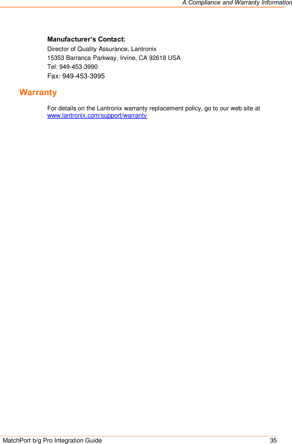 A:Compliance and Warranty Information  MatchPort b/g Pro Integration Guide    35 Manufacturer’s Contact: Director of Quality Assurance, Lantronix 15353 Barranca Parkway, Irvine, CA 92618 USA Tel: 949-453-3990 Fax: 949-453-3995 Warranty  For details on the Lantronix warranty replacement policy, go to our web site at www.lantronix.com/support/warranty  