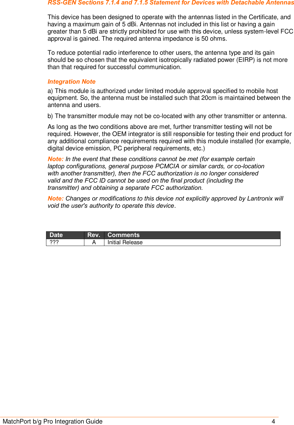 MatchPort b/g Pro Integration Guide       4 RSS-GEN Sections 7.1.4 and 7.1.5 Statement for Devices with Detachable Antennas  This device has been designed to operate with the antennas listed in the Certificate, and having a maximum gain of 5 dBi. Antennas not included in this list or having a gain greater than 5 dBi are strictly prohibited for use with this device, unless system-level FCC approval is gained. The required antenna impedance is 50 ohms.   To reduce potential radio interference to other users, the antenna type and its gain should be so chosen that the equivalent isotropically radiated power (EIRP) is not more than that required for successful communication. Integration Note a) This module is authorized under limited module approval specified to mobile host equipment. So, the antenna must be installed such that 20cm is maintained between the antenna and users. b) The transmitter module may not be co-located with any other transmitter or antenna. As long as the two conditions above are met, further transmitter testing will not be required. However, the OEM integrator is still responsible for testing their end product for any additional compliance requirements required with this module installed (for example, digital device emission, PC peripheral requirements, etc.) Note: In the event that these conditions cannot be met (for example certain laptop configurations, general purpose PCMCIA or similar cards, or co-location with another transmitter), then the FCC authorization is no longer considered valid and the FCC ID cannot be used on the final product (including the transmitter) and obtaining a separate FCC authorization. Note: Changes or modifications to this device not explicitly approved by Lantronix will void the user&apos;s authority to operate this device.   Date Rev. Comments ???  A  Initial Release  