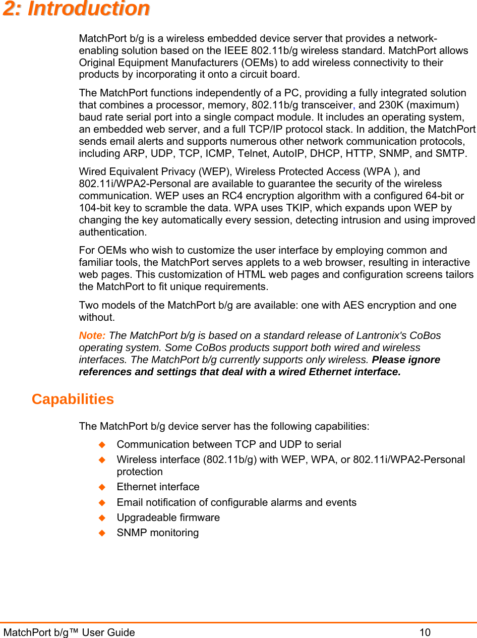  MatchPort b/g™ User Guide                           10 22::  IInnttrroodduuccttiioonn  MatchPort b/g is a wireless embedded device server that provides a network-enabling solution based on the IEEE 802.11b/g wireless standard. MatchPort allows Original Equipment Manufacturers (OEMs) to add wireless connectivity to their products by incorporating it onto a circuit board. The MatchPort functions independently of a PC, providing a fully integrated solution that combines a processor, memory, 802.11b/g transceiver, and 230K (maximum) baud rate serial port into a single compact module. It includes an operating system, an embedded web server, and a full TCP/IP protocol stack. In addition, the MatchPort sends email alerts and supports numerous other network communication protocols, including ARP, UDP, TCP, ICMP, Telnet, AutoIP, DHCP, HTTP, SNMP, and SMTP. Wired Equivalent Privacy (WEP), Wireless Protected Access (WPA ), and 802.11i/WPA2-Personal are available to guarantee the security of the wireless communication. WEP uses an RC4 encryption algorithm with a configured 64-bit or 104-bit key to scramble the data. WPA uses TKIP, which expands upon WEP by changing the key automatically every session, detecting intrusion and using improved authentication.  For OEMs who wish to customize the user interface by employing common and familiar tools, the MatchPort serves applets to a web browser, resulting in interactive web pages. This customization of HTML web pages and configuration screens tailors the MatchPort to fit unique requirements.  Two models of the MatchPort b/g are available: one with AES encryption and one without.  Note: The MatchPort b/g is based on a standard release of Lantronix&apos;s CoBos operating system. Some CoBos products support both wired and wireless interfaces. The MatchPort b/g currently supports only wireless. Please ignore references and settings that deal with a wired Ethernet interface. Capabilities The MatchPort b/g device server has the following capabilities:  Communication between TCP and UDP to serial  Wireless interface (802.11b/g) with WEP, WPA, or 802.11i/WPA2-Personal protection  Ethernet interface  Email notification of configurable alarms and events  Upgradeable firmware  SNMP monitoring    