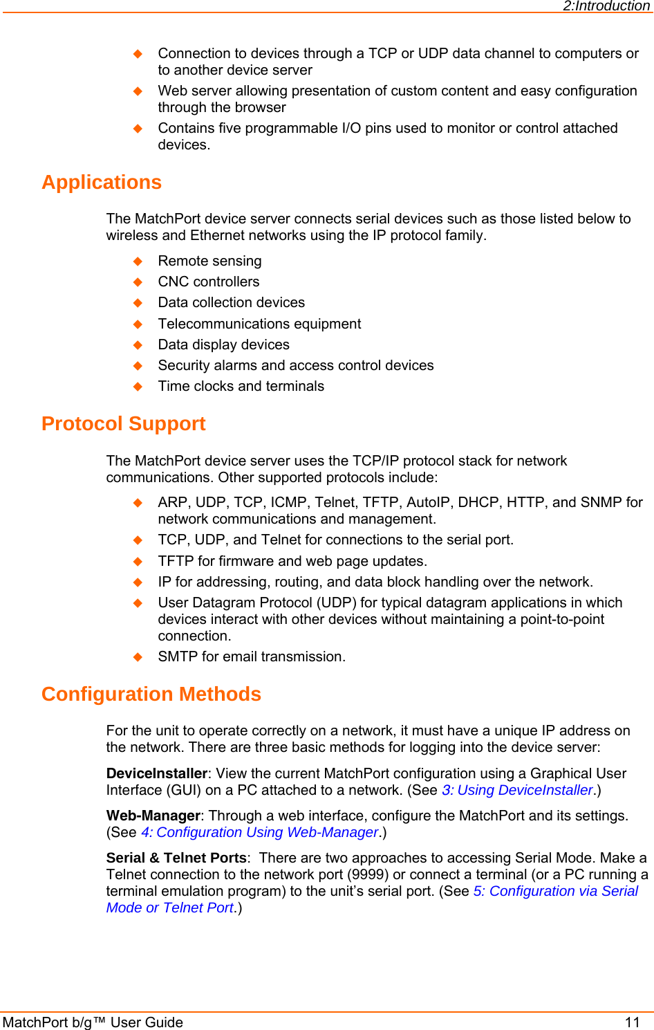 2:Introduction MatchPort b/g™ User Guide    11  Connection to devices through a TCP or UDP data channel to computers or to another device server   Web server allowing presentation of custom content and easy configuration through the browser  Contains five programmable I/O pins used to monitor or control attached devices. Applications The MatchPort device server connects serial devices such as those listed below to wireless and Ethernet networks using the IP protocol family.   Remote sensing  CNC controllers  Data collection devices  Telecommunications equipment  Data display devices  Security alarms and access control devices  Time clocks and terminals Protocol Support The MatchPort device server uses the TCP/IP protocol stack for network communications. Other supported protocols include:   ARP, UDP, TCP, ICMP, Telnet, TFTP, AutoIP, DHCP, HTTP, and SNMP for network communications and management.  TCP, UDP, and Telnet for connections to the serial port.   TFTP for firmware and web page updates.   IP for addressing, routing, and data block handling over the network.   User Datagram Protocol (UDP) for typical datagram applications in which devices interact with other devices without maintaining a point-to-point connection.  SMTP for email transmission. Configuration Methods For the unit to operate correctly on a network, it must have a unique IP address on the network. There are three basic methods for logging into the device server: DeviceInstaller: View the current MatchPort configuration using a Graphical User Interface (GUI) on a PC attached to a network. (See 3: Using DeviceInstaller.) Web-Manager: Through a web interface, configure the MatchPort and its settings. (See 4: Configuration Using Web-Manager.) Serial &amp; Telnet Ports:  There are two approaches to accessing Serial Mode. Make a Telnet connection to the network port (9999) or connect a terminal (or a PC running a terminal emulation program) to the unit’s serial port. (See 5: Configuration via Serial Mode or Telnet Port.)  