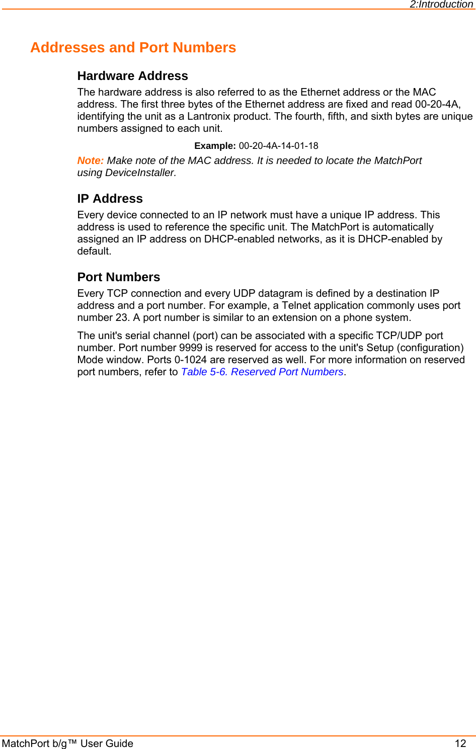 2:Introduction MatchPort b/g™ User Guide    12 Addresses and Port Numbers Hardware Address The hardware address is also referred to as the Ethernet address or the MAC address. The first three bytes of the Ethernet address are fixed and read 00-20-4A, identifying the unit as a Lantronix product. The fourth, fifth, and sixth bytes are unique numbers assigned to each unit. Example: 00-20-4A-14-01-18 Note: Make note of the MAC address. It is needed to locate the MatchPort using DeviceInstaller. IP Address Every device connected to an IP network must have a unique IP address. This address is used to reference the specific unit. The MatchPort is automatically assigned an IP address on DHCP-enabled networks, as it is DHCP-enabled by default. Port Numbers Every TCP connection and every UDP datagram is defined by a destination IP address and a port number. For example, a Telnet application commonly uses port number 23. A port number is similar to an extension on a phone system. The unit&apos;s serial channel (port) can be associated with a specific TCP/UDP port number. Port number 9999 is reserved for access to the unit&apos;s Setup (configuration) Mode window. Ports 0-1024 are reserved as well. For more information on reserved port numbers, refer to Table 5-6. Reserved Port Numbers. 