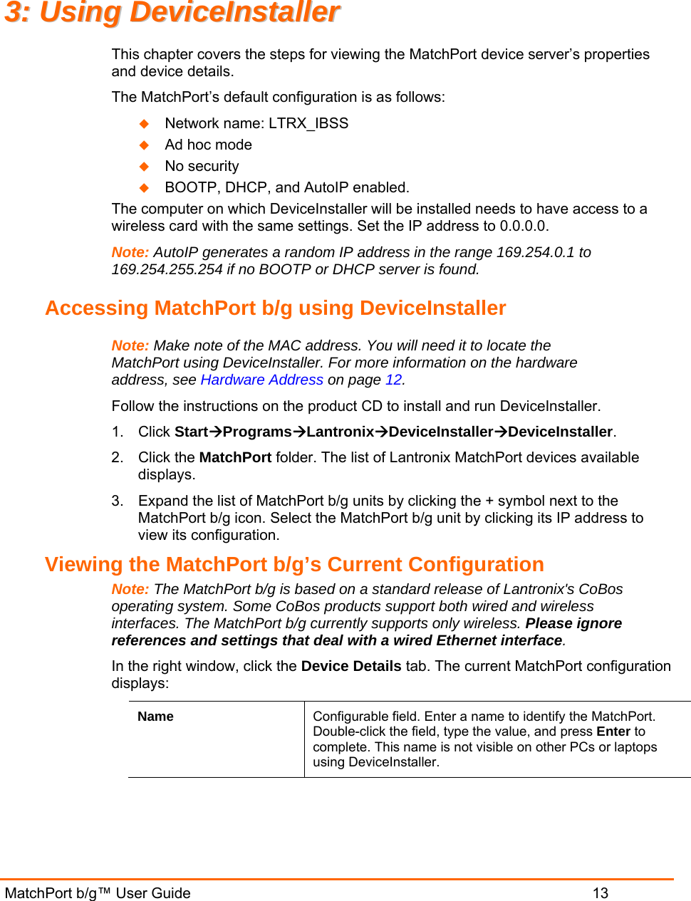  MatchPort b/g™ User Guide                           13 33::  UUssiinngg  DDeevviicceeIInnssttaalllleerr  This chapter covers the steps for viewing the MatchPort device server’s properties and device details.  The MatchPort’s default configuration is as follows:  Network name: LTRX_IBSS  Ad hoc mode  No security  BOOTP, DHCP, and AutoIP enabled. The computer on which DeviceInstaller will be installed needs to have access to a wireless card with the same settings. Set the IP address to 0.0.0.0. Note: AutoIP generates a random IP address in the range 169.254.0.1 to 169.254.255.254 if no BOOTP or DHCP server is found. Accessing MatchPort b/g using DeviceInstaller Note: Make note of the MAC address. You will need it to locate the MatchPort using DeviceInstaller. For more information on the hardware address, see Hardware Address on page 12. Follow the instructions on the product CD to install and run DeviceInstaller. 1. Click StartÆProgramsÆLantronixÆDeviceInstallerÆDeviceInstaller. 2. Click the MatchPort folder. The list of Lantronix MatchPort devices available displays. 3.  Expand the list of MatchPort b/g units by clicking the + symbol next to the MatchPort b/g icon. Select the MatchPort b/g unit by clicking its IP address to view its configuration. Viewing the MatchPort b/g’s Current Configuration Note: The MatchPort b/g is based on a standard release of Lantronix&apos;s CoBos operating system. Some CoBos products support both wired and wireless interfaces. The MatchPort b/g currently supports only wireless. Please ignore references and settings that deal with a wired Ethernet interface. In the right window, click the Device Details tab. The current MatchPort configuration displays: Name  Configurable field. Enter a name to identify the MatchPort. Double-click the field, type the value, and press Enter to complete. This name is not visible on other PCs or laptops using DeviceInstaller. 