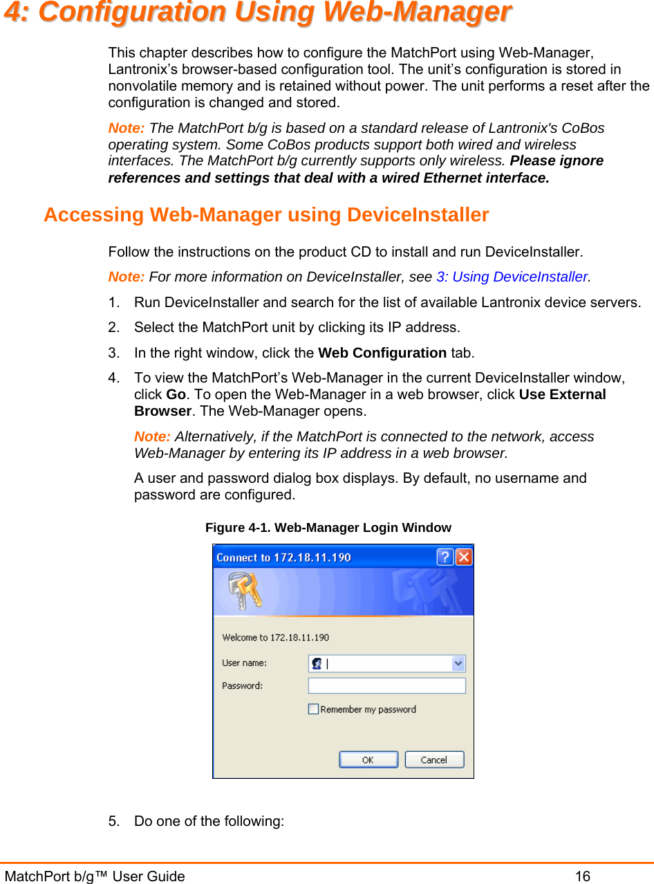  MatchPort b/g™ User Guide                           16 44::  CCoonnffiigguurraattiioonn  UUssiinngg  WWeebb--MMaannaaggeerr  This chapter describes how to configure the MatchPort using Web-Manager, Lantronix’s browser-based configuration tool. The unit’s configuration is stored in nonvolatile memory and is retained without power. The unit performs a reset after the configuration is changed and stored. Note: The MatchPort b/g is based on a standard release of Lantronix&apos;s CoBos operating system. Some CoBos products support both wired and wireless interfaces. The MatchPort b/g currently supports only wireless. Please ignore references and settings that deal with a wired Ethernet interface. Accessing Web-Manager using DeviceInstaller Follow the instructions on the product CD to install and run DeviceInstaller. Note: For more information on DeviceInstaller, see 3: Using DeviceInstaller. 1.  Run DeviceInstaller and search for the list of available Lantronix device servers. 2.  Select the MatchPort unit by clicking its IP address. 3.  In the right window, click the Web Configuration tab. 4.  To view the MatchPort’s Web-Manager in the current DeviceInstaller window, click Go. To open the Web-Manager in a web browser, click Use External Browser. The Web-Manager opens. Note: Alternatively, if the MatchPort is connected to the network, access Web-Manager by entering its IP address in a web browser. A user and password dialog box displays. By default, no username and password are configured. Figure 4-1. Web-Manager Login Window   5.  Do one of the following: 