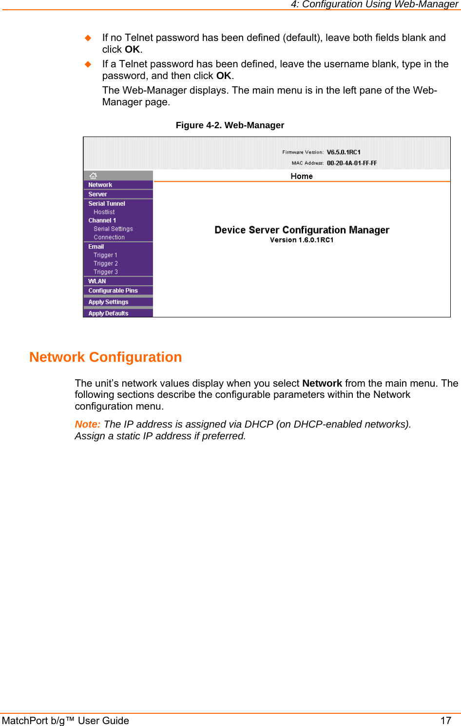 4: Configuration Using Web-Manager MatchPort b/g™ User Guide    17  If no Telnet password has been defined (default), leave both fields blank and click OK.   If a Telnet password has been defined, leave the username blank, type in the password, and then click OK. The Web-Manager displays. The main menu is in the left pane of the Web-Manager page. Figure 4-2. Web-Manager   Network Configuration The unit’s network values display when you select Network from the main menu. The following sections describe the configurable parameters within the Network configuration menu. Note: The IP address is assigned via DHCP (on DHCP-enabled networks). Assign a static IP address if preferred. 