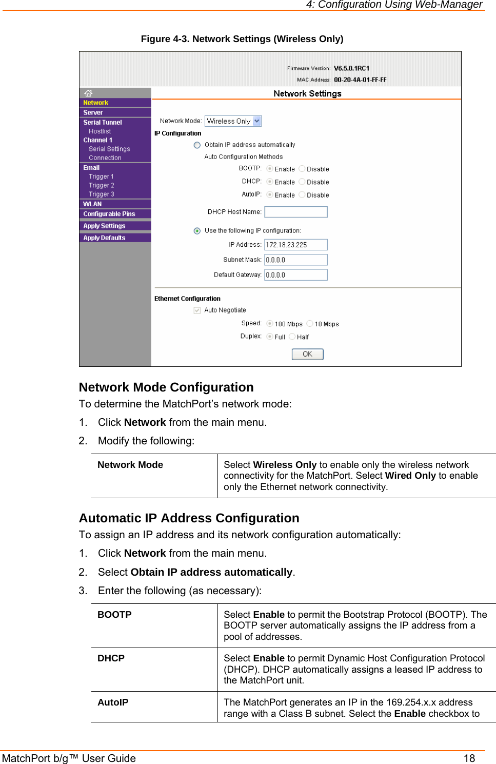 4: Configuration Using Web-Manager MatchPort b/g™ User Guide    18 Figure 4-3. Network Settings (Wireless Only)  Network Mode Configuration To determine the MatchPort’s network mode: 1. Click Network from the main menu. 2.  Modify the following: Network Mode  Select Wireless Only to enable only the wireless network connectivity for the MatchPort. Select Wired Only to enable only the Ethernet network connectivity.  Automatic IP Address Configuration To assign an IP address and its network configuration automatically: 1. Click Network from the main menu. 2. Select Obtain IP address automatically. 3.  Enter the following (as necessary): BOOTP  Select Enable to permit the Bootstrap Protocol (BOOTP). The BOOTP server automatically assigns the IP address from a pool of addresses. DHCP  Select Enable to permit Dynamic Host Configuration Protocol (DHCP). DHCP automatically assigns a leased IP address to the MatchPort unit. AutoIP  The MatchPort generates an IP in the 169.254.x.x address range with a Class B subnet. Select the Enable checkbox to 