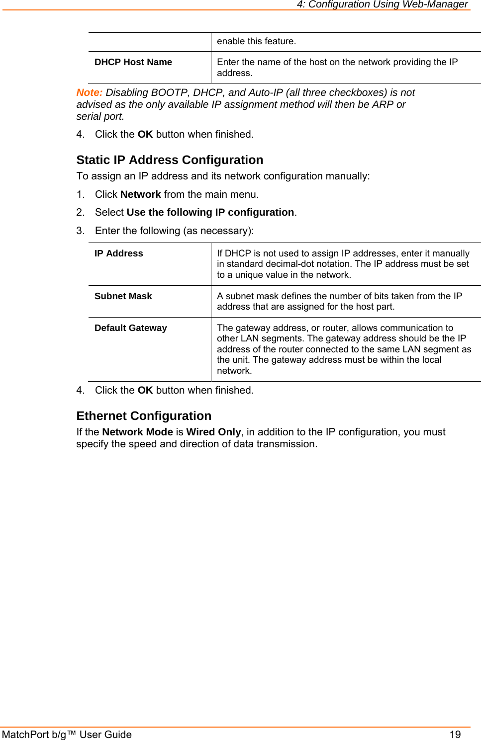 4: Configuration Using Web-Manager MatchPort b/g™ User Guide    19 enable this feature. DHCP Host Name  Enter the name of the host on the network providing the IP address. Note: Disabling BOOTP, DHCP, and Auto-IP (all three checkboxes) is not advised as the only available IP assignment method will then be ARP or serial port. 4. Click the OK button when finished. Static IP Address Configuration To assign an IP address and its network configuration manually: 1. Click Network from the main menu. 2. Select Use the following IP configuration. 3.  Enter the following (as necessary): IP Address  If DHCP is not used to assign IP addresses, enter it manually in standard decimal-dot notation. The IP address must be set to a unique value in the network.  Subnet Mask  A subnet mask defines the number of bits taken from the IP address that are assigned for the host part.  Default Gateway  The gateway address, or router, allows communication to other LAN segments. The gateway address should be the IP address of the router connected to the same LAN segment as the unit. The gateway address must be within the local network.  4. Click the OK button when finished. Ethernet Configuration If the Network Mode is Wired Only, in addition to the IP configuration, you must specify the speed and direction of data transmission. 