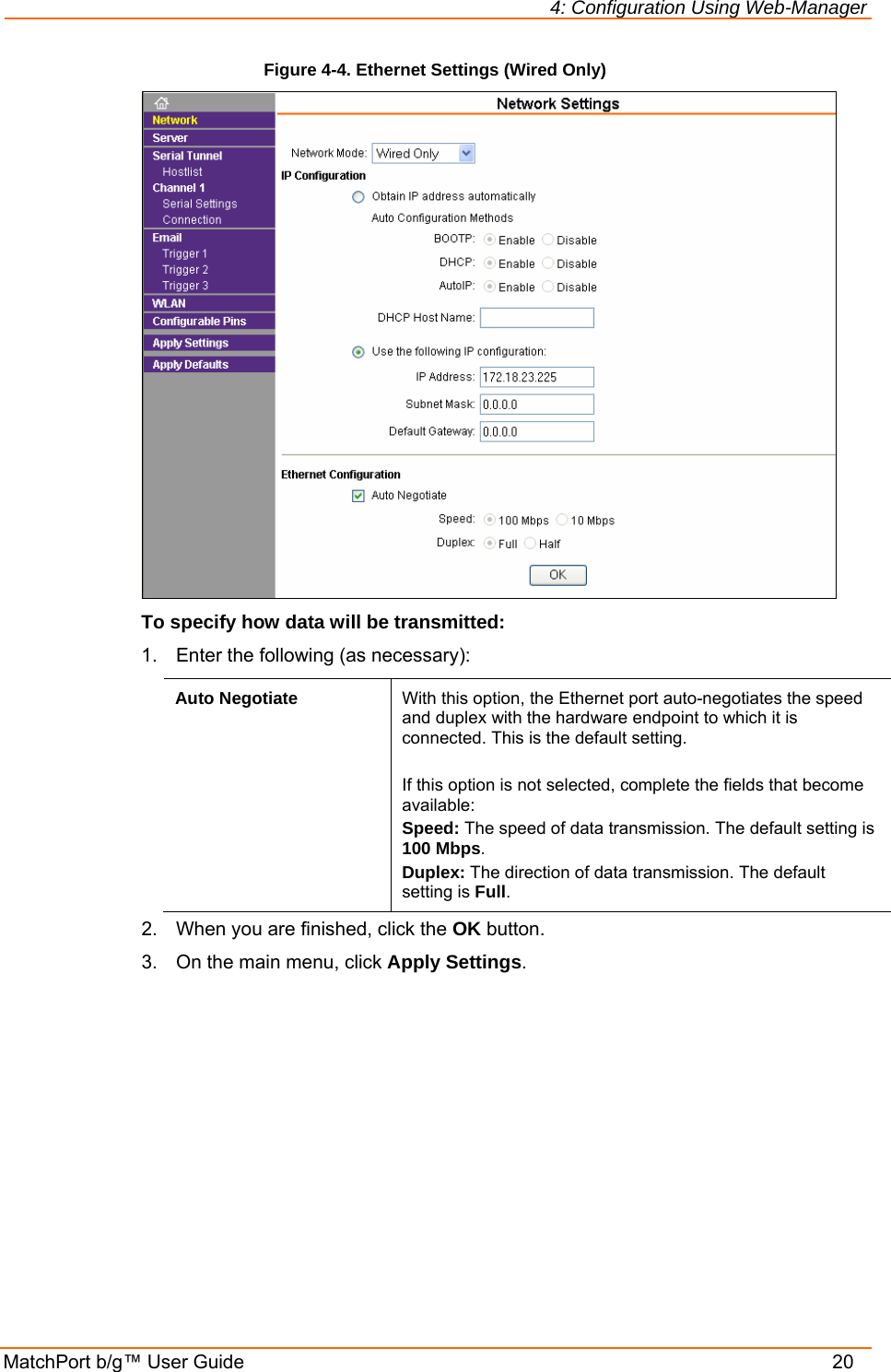 4: Configuration Using Web-Manager MatchPort b/g™ User Guide    20 Figure 4-4. Ethernet Settings (Wired Only)   To specify how data will be transmitted: 1.  Enter the following (as necessary): Auto Negotiate  With this option, the Ethernet port auto-negotiates the speed and duplex with the hardware endpoint to which it is connected. This is the default setting.  If this option is not selected, complete the fields that become available: Speed: The speed of data transmission. The default setting is 100 Mbps. Duplex: The direction of data transmission. The default setting is Full. 2.  When you are finished, click the OK button. 3.  On the main menu, click Apply Settings. 