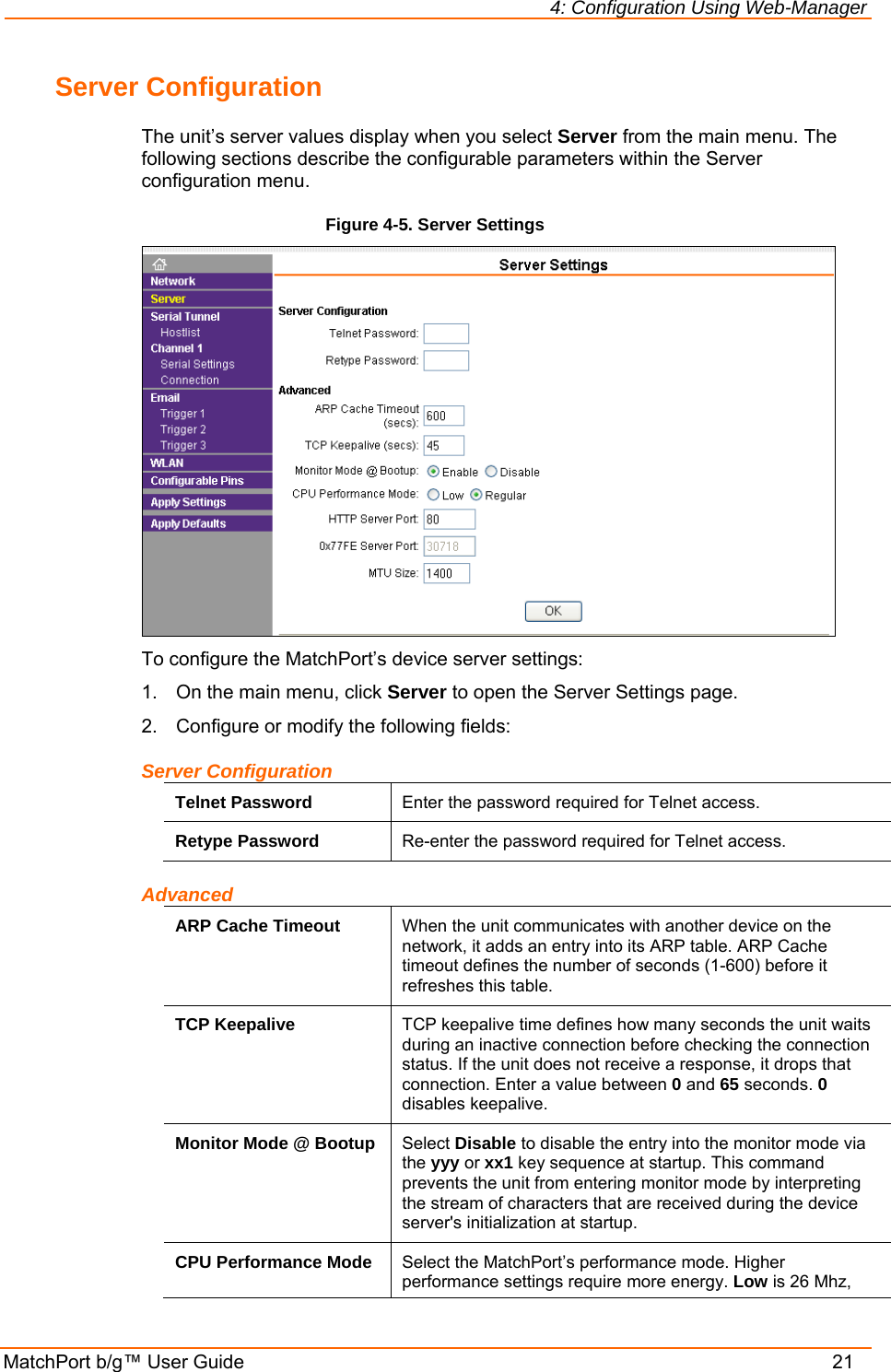 4: Configuration Using Web-Manager MatchPort b/g™ User Guide    21 Server Configuration The unit’s server values display when you select Server from the main menu. The following sections describe the configurable parameters within the Server configuration menu. Figure 4-5. Server Settings  To configure the MatchPort’s device server settings: 1.  On the main menu, click Server to open the Server Settings page. 2.  Configure or modify the following fields: Server Configuration Telnet Password  Enter the password required for Telnet access. Retype Password  Re-enter the password required for Telnet access. Advanced ARP Cache Timeout  When the unit communicates with another device on the network, it adds an entry into its ARP table. ARP Cache timeout defines the number of seconds (1-600) before it refreshes this table.  TCP Keepalive  TCP keepalive time defines how many seconds the unit waits during an inactive connection before checking the connection status. If the unit does not receive a response, it drops that connection. Enter a value between 0 and 65 seconds. 0 disables keepalive. Monitor Mode @ Bootup  Select Disable to disable the entry into the monitor mode via the yyy or xx1 key sequence at startup. This command prevents the unit from entering monitor mode by interpreting the stream of characters that are received during the device server&apos;s initialization at startup. CPU Performance Mode  Select the MatchPort’s performance mode. Higher performance settings require more energy. Low is 26 Mhz, 